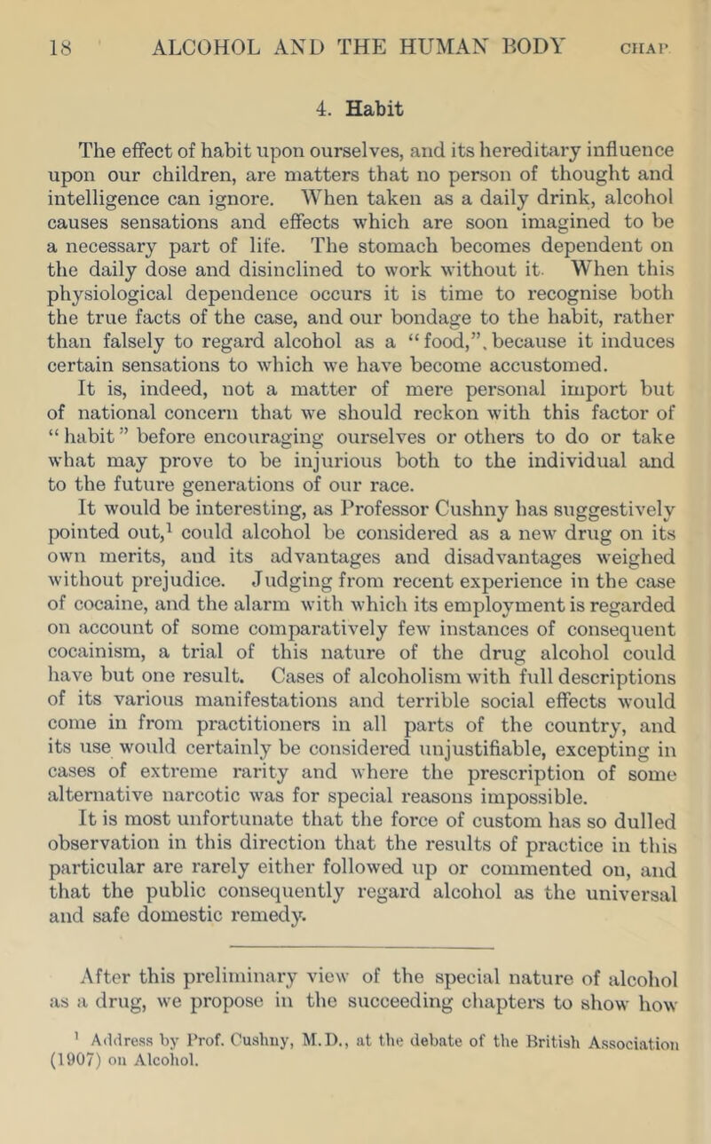 4. Habit The effect of habit upon ourselves, and its hereditary influence upon our children, are matters that no person of thought and intelligence can ignore. When taken as a daily drink, alcohol causes sensations and effects which are soon imagined to be a necessary part of life. The stomach becomes dependent on the daily dose and disinclined to work without it. When this physiological dependence occurs it is time to recognise both the true facts of the case, and our bondage to the habit, rather than falsely to regard alcohol as a “food,”.because it induces certain sensations to which we have become accustomed. It is, indeed, not a matter of mere personal import but of national concern that we should reckon with this factor of “ habit ” before encouraging ourselves or others to do or take what may prove to be injurious both to the individual and to the future generations of our race. It would be interesting, as l^rofessor Cushny has suggestively pointed out,^ could alcohol be considered as a new drug on its own merits, and its advantages and disadvantages weighed without prejudice. Judging from recent experience in the case of cocaine, and the alarm with Avhich its employment is regarded on account of some comparatively few instances of consequent cocainism, a trial of this nature of the drug alcohol could have but one result. Cases of alcoholism with full descriptions of its various manifestations and terrible social effects would come in from practitioners in all parts of the country, and its use would certainly be considered unjustifiable, excepting in cases of extreme rarity and where the prescription of some alternative narcotic was for special reasons impossible. It is most unfortunate that the force of custom has so dulled observation in this direction that the results of practice in this particular are rarely either followed up or commented on, and that the public consequently regard alcohol as the universal and safe domestic remedy. After this preliminary view of the special nature of alcohol as a drug, we propose in the succeeding chapters to show how ’ Address by Prof. Oushuy, M.D., at the debate of the British Association (1907) on Alcoiiol.