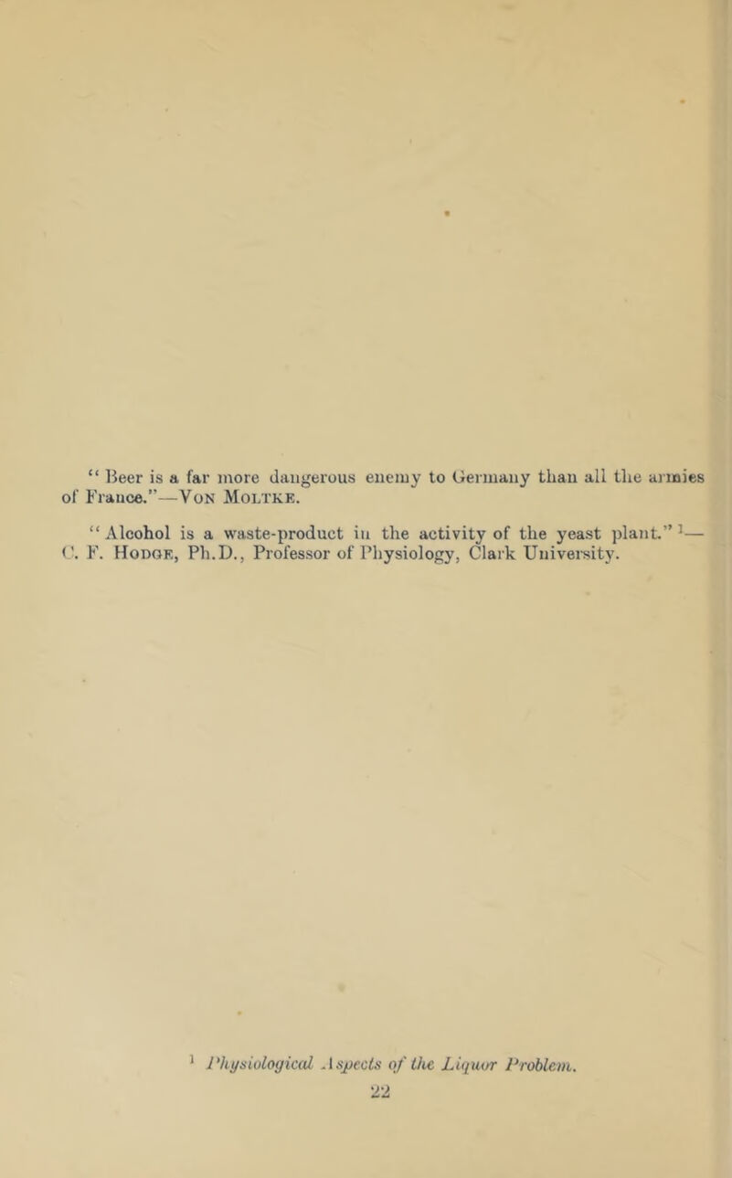 “ Beer is a far more dangerous enemy to Germany than all tlie ai inies of France.”—VoN Moltke. “Alcohol is a waste-product in the activity of the yeast plant.” ^— (’. F. Hodge, Ph.D., Professor of Physiology, Clark University. ' Physiological As_yects 0/ the Liquor Problem.