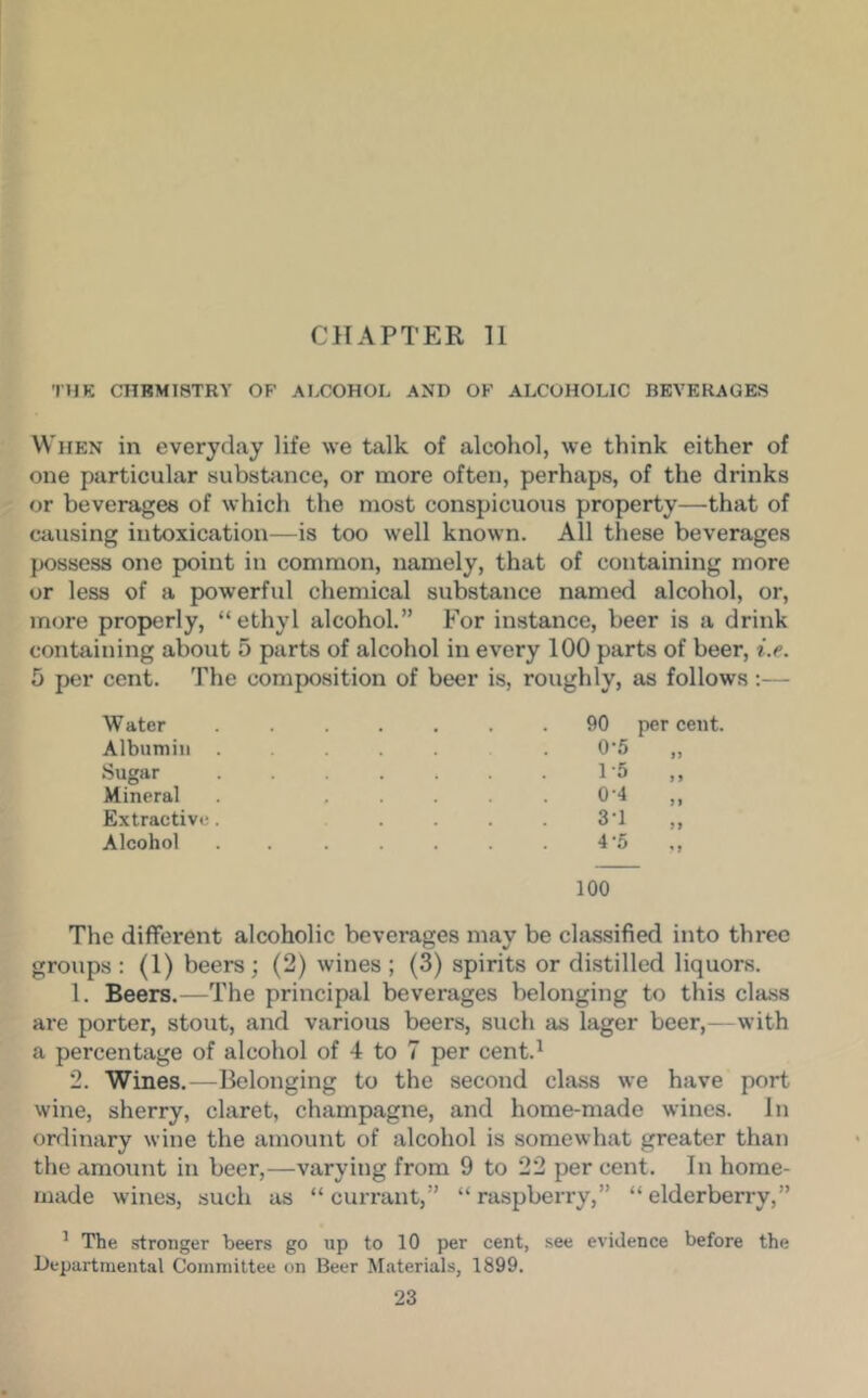 CHAPTER 11 THK CHBM18TRY OF ALCOHOL AND OF ALCOHOLIC BEVERAGES When in everyday life we talk of alcohol, we think either of one particular subsUince, or more often, perhaps, of the drinks or beverages of which the most conspicuous property—that of causing intoxication—is too well known. All these beverages possess one point in common, namely, that of containing more or less of a powerful chemical substance named alcohol, or, more properly, “ ethyl alcohol.” For instance, beer is a drink containing about 5 parts of alcohol in every 100 parts of beer, i.e. 5 per cent. The composition of beer is, roughly, as follows;— Water Albumin Sugar Mineral Extractive Alcohol 90 0- 5 1- 5 0-4 3- 1 4- 5 per cent. > J 100 The different alcoholic beverages may be classified into three groups ; (1) beers; (2) wines ; (3) spirits or distilled liquors. 1. Beers.—The principal beverages belonging to this class are porter, stout, and various beers, such as lager beer,—with a percentage of alcohol of 4 to 7 per cent.^ 2. Wines.—Belonging to the second class we have port wine, sherry, claret, champagne, and home-made wines. In ordinary wine the amount of alcohol is somewhat greater than the amount in beer,—varying from 9 to 22 per cent. In home- made wines, such as “currant,” “raspberry,” “elderberry,” ^ The stronger beers go up to 10 per cent, see evidence before the Departmental Committee on Beer Materials, 1899.