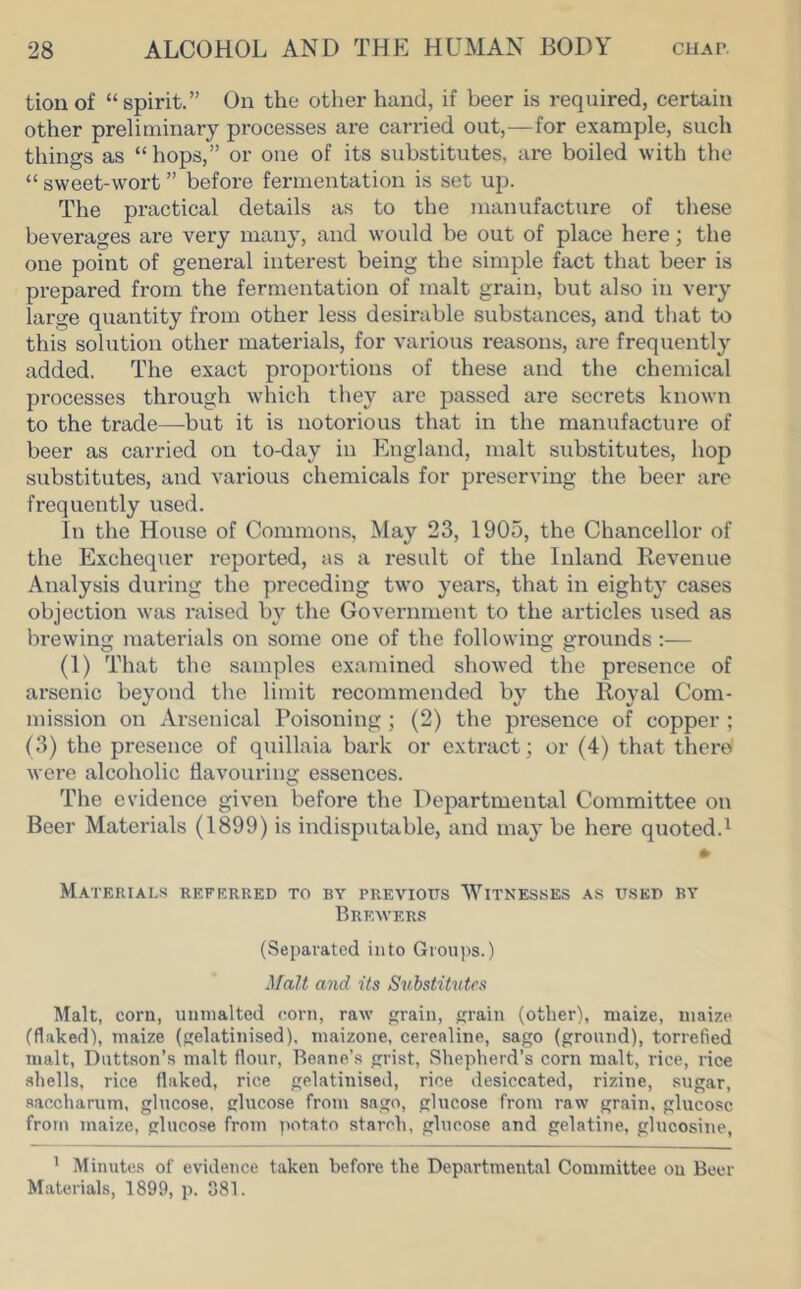 tioilof “spirit.” On the other hand, if beer is required, certain other preliminary processes are carried out,—for example, such things as “hops,” or one of its substitutes, are boiled with the “ sweet-wort ” before fermentation is set up. The practical details as to the manufacture of these beverages are very many, and would be out of place here; the one point of general interest being the simple fact that beer is prepared from the fermentation of malt grain, but also in very large quantity from other less desirable substances, and that to this solution other materials, for various reasons, are frequently added. The exact proportions of these and the chemical processes through which tliey are passed are secrets known to the trade—but it is notorious that in the manufacture of beer as carried on to-day in England, malt substitutes, hop substitutes, and various chemicals for preserving the beer are frequently used. In the House of Commons, May 23, 1905, the Chancellor of the Exchequer reported, as a result of the Inland Revenue Analysis during the preceding two years, that in eighty cases objection was raised by the Government to the articles used as brewing materials on some one of the following grounds :— (1) That the samples examined showed the presence of arsenic beyond the limit recommended by the Royal Com- mission on Arsenical Poisoning ; (2) the presence of copper ; (3) the presence of quillaia bark or extract; or (4) that there were alcoholic flavouring essences. The evidence given before the Departmental Committee on Beer Materials (1899) is indisputable, and may be here quoted.^ Materials referred to by previous Witnesses as used by Brewers (Separated into Groups.) ^faU a7id its Substitutes Malt, corn, uunialtcd (;orn, raw grain, grain (other), maize, maize (flaked), maize (gelatinised), maizone, cerealine, sago (ground), torrefied malt, Duttson’s malt flour, Beane’s grist. Shepherd’s corn malt, rice, rice shells, rice flaked, rice gelatinised, rice desiccated, rizine, sugar, saccharum, glucose, glucose from sago, glucose from raw grain, glucose from maize, glucose from potato starch, glucose and gelatine, glucosine, ' Minutes of evidence taken before the Departmental Committee on Beer Materials, 1899, p. 081.