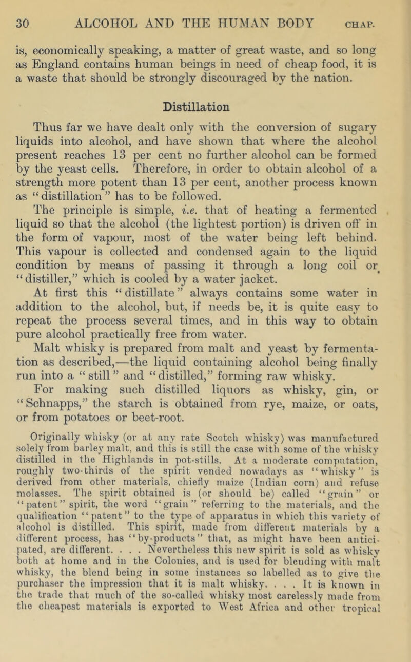 is, economically speaking, a matter of great waste, and so long as England contains human beings in need of cheap food, it is a waste that should be strongly discouraged by the nation. Distillation Thus far we have dealt only with the conversion of sugar}’’ liquids into alcohol, and have shown that where the alcohol present reaches 13 per cent no further alcohol can be formed by the yeast cells. Therefore, in order to obtain alcohol of a strength more potent than 13 per cent, another process known as “ distillation ” has to be followed. The principle is simple, i.e. that of heating a fermented liquid so that the alcohol (the lightest portion) is driven off in the form of vapoui’, most of the water being left behind. This vapour is collected and condensed again to the liquid condition by means of passing it through a long coil or “ distiller,” which is cooled by a water jacket. At first this “ distillate ” always contains some water in addition to the alcohol, but, if needs be, it is quite easy to repeat the process several times, and in this way to obtain pure alcohol practically free from water. Malt whisky is prepared from malt and yeast by fermenta- tion as described,—the liquid containing alcohol l^ing finally run into a “still ” and “distilled,” forming raw whisky. For making such distilled liquors as whisky, gin, or “ Schnapps,” the starch is obtained from rye, maize, or oats, or from potatoes or beet-root. Originally whisky (or at any rate Scotch whisky) was manufactured solely from barley malt, and this is still the case with some of the whisky distilled in the Highlands in pot-stills. At a moderate computation, roughly two-thirds of the spirit vended nowadays as “whisky” is derived from other materials, chiefly maize (Indian corn) and refuse molasses. The spirit obtained is (or should be) called “grain” or “patent” spirit, the word “grain” referring to the materials, and the qualification “patent” to the type of apparatus in which this variety of alcohol is distilled. This spirit, made from different materials by a different process, has “by-products” that, as might have been antici- pated, are different. . . . Nevertheless this new spirit is sold as whisky both at home and in the Colonies, and is used for blending with malt whisky, the blend being in some instances so labelled as to give the purchaser the impression that it is malt whisky. ... It is known in the trade that much of the so-called whisky most carelessly made from the cheapest materials is exported to West Africa and other tropical