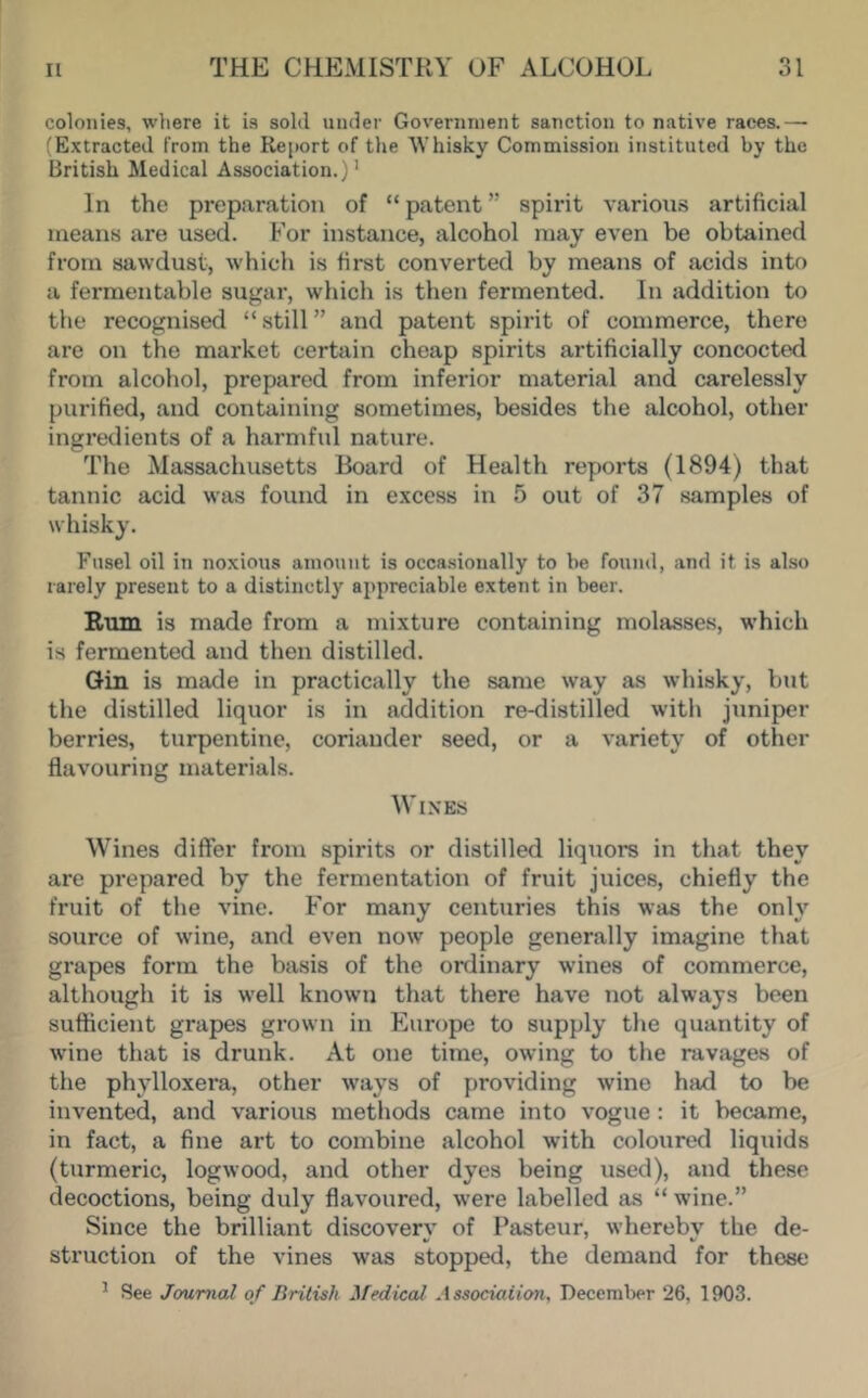 colonies, where it is sold under Government sanction to native races.— (Extracted from the Report of the Whisky Commission instituted by the British Medical Association.)' In the preparation of “ patent ” spirit variou.s artificial means are used. For instance, alcohol may even be obtained from sawdust, which is first converted by means of acids into a fermentable suji;ar, which is then fermented. In addition to the recognised “ still ” and patent spirit of commerce, there are on the market certain cheap spirits artificially concocted from alcohol, prepared from inferior material and carelessly purified, and containing sometimes, besides the alcohol, other ingredients of a harmful nature. The Massachusetts Board of Health reports (1894) that tannic acid was found in e.xcess in 5 out of 37 samples of whisky. Fusel oil in noxious amount is occa.sionally to be found, and it is also rarely present to a distinctly appreciable extent in beer. Rum is made from a mixture containing molasses, which is fermented and then distilled. Gin is made in practically the same way as whisky, but the distilled liquor is in addition re-distilled with juniper berries, turpentine, coriander seed, or a variety of other flavouring materials. Wines Wines differ from spirits or distilled liquors in that they are prepared by the fermentation of fruit juices, chiefly the fruit of the vine. For many centuries this was the only source of wine, and even now people generally imagine that grapes form the basis of the ordinary w'ines of commerce, although it is well known that there have not always been sufficient grapes grown in Europe to supply the quantity of wine that is drunk. At one time, owing to the ravages of the phylloxera, other ways of providing wine had to be invented, and various methods came into vogue : it became, in fact, a fine art to combine alcohol with coloured liquids (turmeric, logwood, and other dyes being used), and these decoctions, being duly flavoured, were labelled as “ wine.” Since the brilliant discoverv of Pasteur, wherebv the de- struction of the vines was stopped, the demand for these ^ See Journal of British Medical Assodaiioiu December 26, 1903.