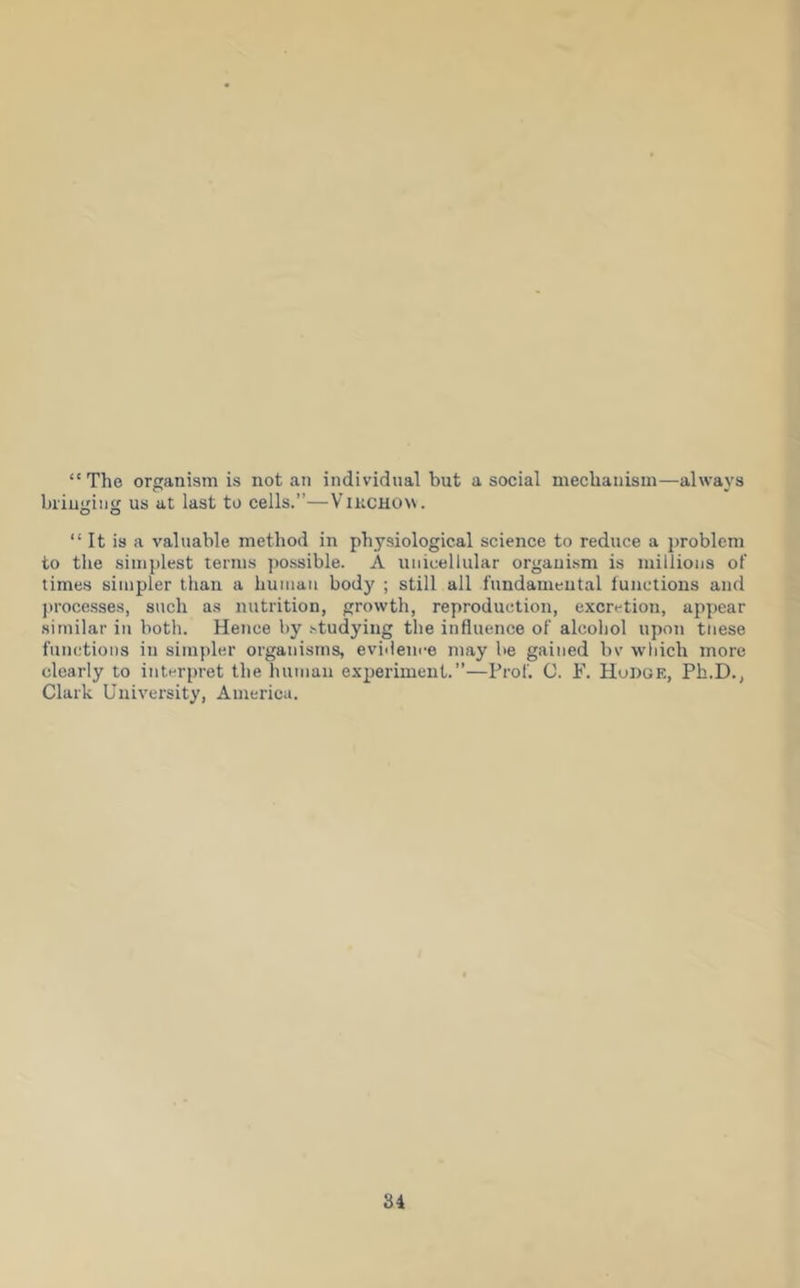 “The organism is notan individual but asocial mechanism—always bi'iugiiig us at last to cells.”—VlKCHO\\. “ It is a valuable method in physiological science to reduce a })roblem to the simplest terms possible. A unicellular organism is millions ot‘ times simpler than a human body ; still all fundamental lunctions and processes, such as nutrition, growth, reproduction, excretion, appear .similar in both. Hence by studying the influence of alcohol upon these functions in simpler organisms, evidence may be gained bv which more clearly to interpret the human experiment.”—Prof. G. F. Hudge, Ph.D., Clark University, America. 84