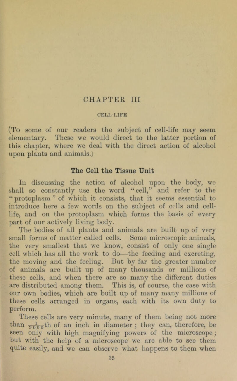 CHAPTER nr CEIJ.-MFE (To some of our readers the sur)ject of cell-life may seem elementary. These we would direct to the latter portion of this chapter, where we deal with the direct action of alcohol upon plants and animals.) The Cell the Tissue Unit In discussing the action of alcohol upon the body, we shall so constantly use the word “cell,” and refer to the “ protoplasm ” of which it consists, that it seems essential to introduce here a few words on the subject of ctlls and cell- life, and on the protoplasm which forms the basis of every part of our actively living body. The bodies of all plants and animals ai'e built up of very small forms of matter called cells. Some microscopic animals, the very smallest that we know, consist of only one single cell which has all the work to do—the feeding and excreting, the moving and the feeling. But by far the greater number of animals are built up of many thousands or millions of these cells, and when there are so manv the different duties are distributed among them. This is, of course, the case with our own bodies, which are built up of many many millions of these cells arranged in organs, each with its own duty to perform. These cells are very minute, many of them being not more than ^^ijyjj-th of an inch in diameter ; they can, therefore, be seen only with high magnifying power's of the microscope; but with the help of a microscope we are able to see them quite easily, and we can observe what happens to them when