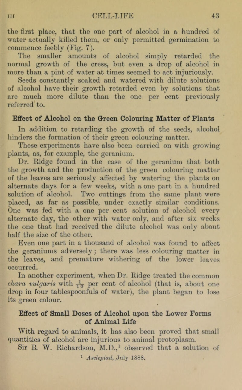 the first place, that the one part of alcohol in a hundred of water actually killed them, or only permitted germination to commence feebly (Fig. 7). The smaller amounts of alcohol simply retarded the normal growth of the cress, but even a drop of alcohol in more than a pint of water at times seemed to act injuriously. Seeds constantly soaked and watered with dilute solutions of alcohol have their growth retarded even by solutions that are much more dilute than the one per cent previously referred' to. Effect of Alcohol on the Qreen Colouring Matter of Plants In addition to retarding the growth of the seeds, alcohol hinders the formation of their green colouring matter. These experiments have also been carried on with growing plants, as, for example, the geranium. Dr. Ridge found in the case of the geranium that both the growth and the production of the green colouring matter of the leaves are seriously affected by watering the plants on alternate days for a few weeks, with a one part in a hundred solution of alcohol. Two cuttings from the same plant were placed, as far as possible, under exactly similar conditions. One was fed with a one per cent solution of alcohol every alternate day, the other with water only, and after six weeks the one that had received the dihite alcohol was only about half the size of the other. Even one part in a thousand of alcohol was found to affect the geraniums adversely; there was less colouring matter in the leaves, and premature withering of the lower leaves occurred. In another experiment, when Dr. Ridge treated the common chara vulgaris with per cent of alcohol (that is, about one drop in four tablespoonfuls of water), the plant began to lose its green colour. Effect of Small Doses of Alcohol upon the Lower Forms of Animal Life With regard to animals, it has also been proved that small quantities of alcohol are injurious to animal protoplasm. Sir B. W. Richardson, M.D.,^ observed that a solution of ' Asclepiad, July 1888.