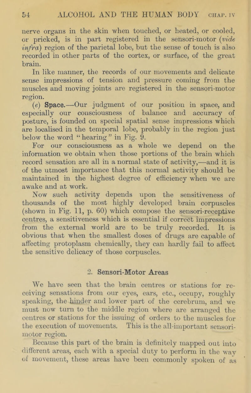 nerve organs in the skin when touched, or heated, or cooled, or pricked, is in part registered in the sensori-motor (vide infra) region of the parietal lobe, but the sense of touch is also recorded in other parts of the cortex, or surface, of the great brain. In like manner, the records of our movements and delicate sense impressions of tension and pressure coming from the muscles and moving joints are registered in the sensori-motor region. (e) Space.—Our judgment of our j^osition in space, and especially our consciousness of balance and accuracy of posture, is founded on special spatial sense impressions which are localised in the temporal lobe, probably in the region just below the word “ hearing ” in Fig. 9. For our consciousness as a whole we depend on the information we obtain when those portions of the brain which record sensation are all in a normal state of activity,—and it is of the utmost importance that this normal activity should be maintained in the highest degree of efficiency when we are awake aiid at work. Now such activity depends upon the sensitiveness of thousands of the most highly developed brain corpuscles (shown in Fig. 11, p. 60) which compose the sensori-receptive centres, a sensitiveness which is essential if correct impressions from the external world are to be truly recorded. It is obvious that when the smallest doses of drugs are capable of affecting protoplasm chemically, they can hardly fail to affect the sensitive delicacy of those corpuscles. 2. Sensori-Motor Areas We have seen that the brain centres or stations for re- ceiving sensations from our eyes, ears, etc., occupy, roughly speaking, the binder and lower part of the cerebrum, and we must now turn to the middle region Avhere are arranged the centres or stations for the issuing of orders to the muscles for the execution of movements. This is the all-important sensori- motor region. Because this part of the brain is definitely mapped out into different areas, each with a special duty to perform in the wav of movement, these areas have been commonly spoken of as