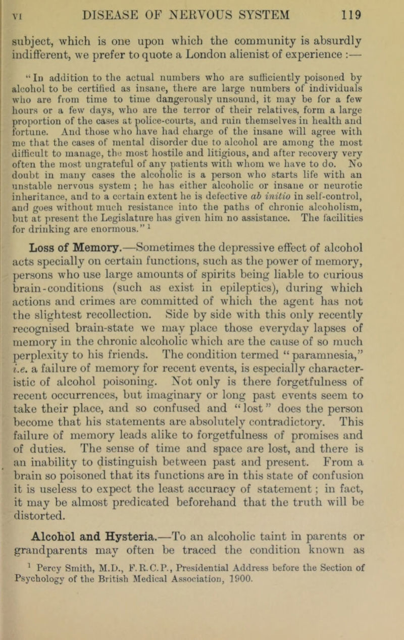 subject, which is one upon which the community is absurdly indifferent, we prefer to quote a London alienist of experience :— “111 addition to the actual numbers who are sufficiently poisoned by alcohol to be certified as insane, there are large numbers of individuals who are from time to time dangerously unsound, it may be for a few hours or a few days, who are the terror of their relatives, form a large proportion of the cases at police-courts, and ruin themselves in health and fortune. And those who have had charge of the insane will agree with me that the cases of mental disorder due to alcohol are among the most difficult to manage, the most ho.stile and litigious, and after recovery very often the most ungrateful of any jiatients with whom we have to do. No doubt in many cases the alcoholic is a person who starts life with an unstable nervous system ; he has either alcoholic or insane or neurotic inheritance, and to a certain extent he is defective ab initio in self-control, and goes without much resistance into the paths of chronic alcoholism, but at present the Legislature has given him no assistance. The facilities for drinking are enormous.” ^ Loss of Memory.—Sometimes the depressive effect of alcohol acts specially on certain functions, such as the power of memory, persons who use large amounts of spirits being liable to curious brain-conditions (such as exist in ejuleptics), during which actions and crimes are committed of which the agent has not the slightest recollection. Side by side with this only recently recognised brain-state we may place those everyday lapses of memory in the chronic alcoholic which are the cause of so much perplexity to his friends. The condition termed “ paramnesia,” i.e. a failure of memory for recent events, is especially character- istic of alcohol poisoning. Not only is there forgetfulness of recent occurrences, but imaginary or long past events seem to take their place, and so confused and “ lost ” does the person become that his statements are absolutely contradictory. This failure of memory leads alike to forgetfulness of promises and of duties. The sense of time and space are lost, and there is an inability to distinguish between past and present. From a brain so poisoned that its functions are in this state of confusion it is useless to expect the least accuracy of statement; in fact, it may be almost predicated beforehand that the truth will be distorted. Alcohol and Hysteria.—To an alcoholic taint in parents or grandparents may often be traced the condition known as ' Percy Smith, M.D., F. R.C. P., Pre.sidential Address before the Section of Psychology of the Briti.sh .Medical Association, 1900.