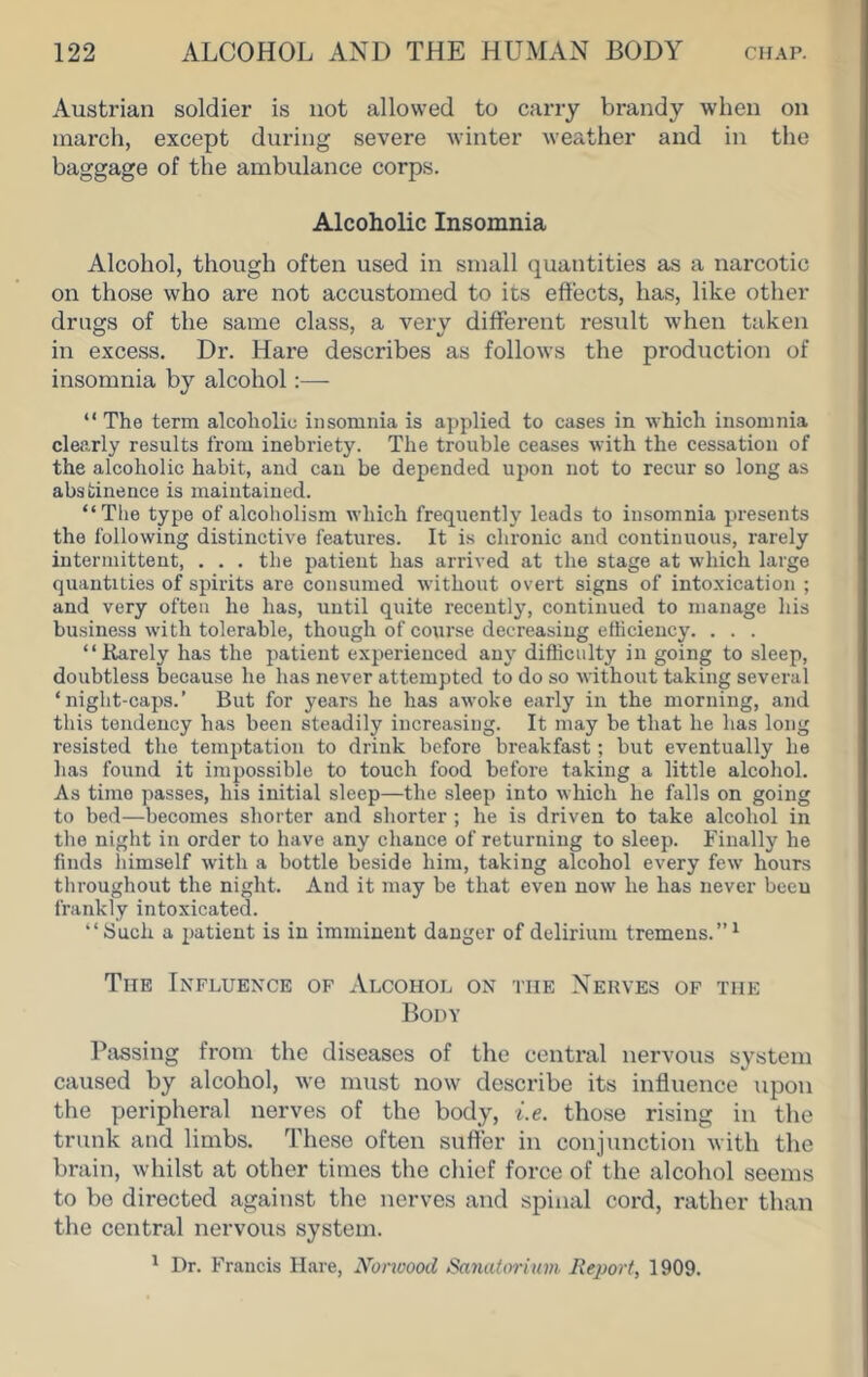 Austrian soldier is not allowed to carry brandy when on march, except during severe winter weather and in the baggage of the ambulance corps. Alcoholic Insomnia Alcohol, though often used in small quantities as a narcotic on those who are not accustomed to its effects, has, like other drugs of the same class, a very different result when taken in excess. Dr. Hare describes as follows the prodiiction of insomnia by alcohol:— “ The term alcoholio insomnia is applied to cases in which insomnia clearly results from inebriety. The trouble ceases with the cessation of the alcoholic habit, and can be depended upon not to recur so long as abstinence is maintained. “The type of alcoholism which frequently leads to insomnia presents the following distinctive features. It is chronic and continuous, rarely intermittent, . . . the patient has arrived at the stage at which large quantities of spirits are consumed without overt signs of intoxication ; and very often ho has, until quite recently, continued to manage his business with tolerable, though of course decreasing efficiency. . . . “Rarely has the patient experienced any difficulty in going to sleep, doubtless because he has never attempted to do so without taking several ‘night-caps.’ But for years he has awoke early in the morning, and this tendency has been steadily increasing. It may be that he has long resisted the temptation to drink before breakfast; but eventually he has found it impossible to touch food before taking a little alcohol. As time passes, his initial sleep—the sleep into which he falls on going to bed—becomes shorter and shorter ; he is driven to take alcohol in the night in order to have any chance of returning to sleep. Finally he finds himself with a bottle beside him, taking alcohol every few hours tliroughout the night. And it may be that even now he has never been frankly intoxicated. “iSuch a patient is in imminent danger of delirium tremens.”^ The Influence of Alcohol on the Nerves of the Body Passing from the diseases of the central nervous system caused by alcohol, we must now describe its influence upon the peripheral nerves of the body, i.e. those rising in the trunk and limbs. These often suffer in conjunction with the brain, whilst at other times the chief force of the alcohol seems to be directed against the nerves and spinal cord, rather than the central nervous system. ^ Dr. Francis Hare, Nonoood SaJiutoriiim Report, 1909.