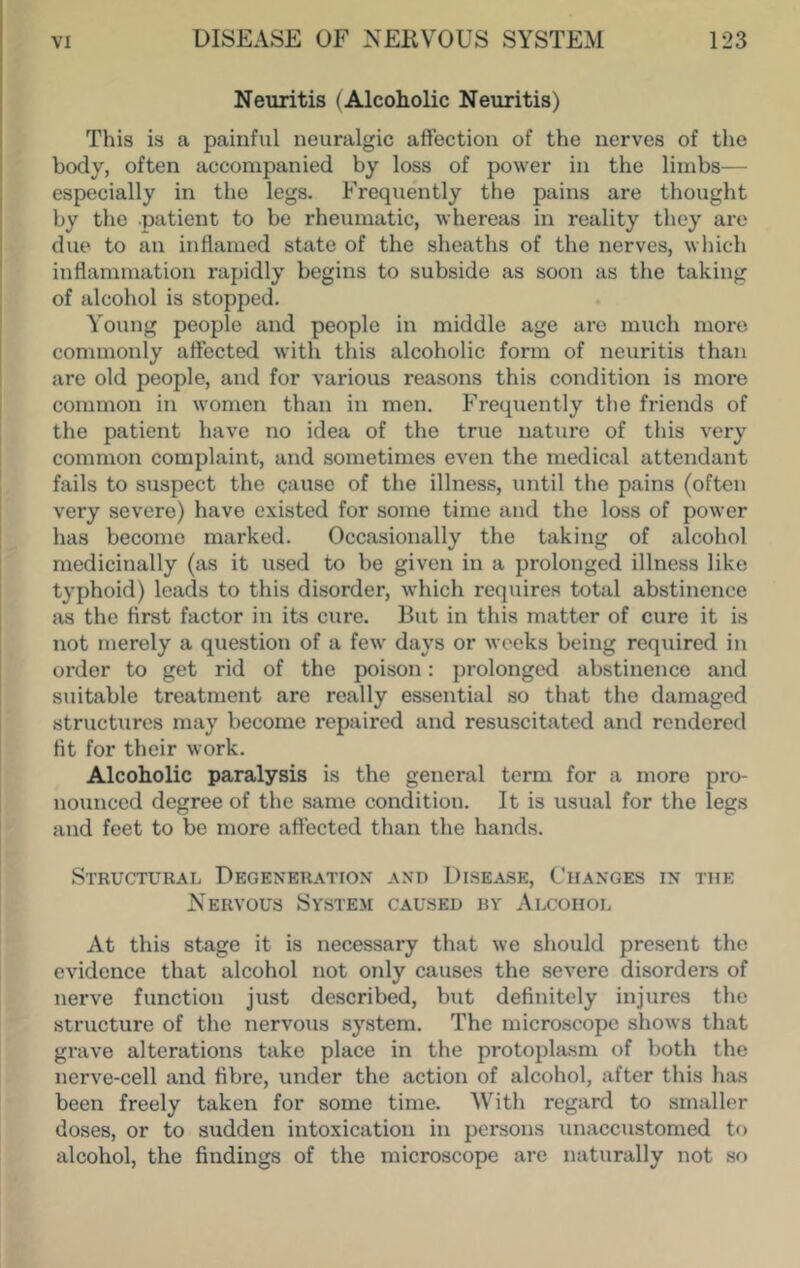 Neuritis (Alcoholic Neuritis) This is a painful neuralgic affection of the nerves of the body, often accompanied by loss of power in the limbs^— especially in the legs. Frequently the pains are thought by the .patient to be rheumatic, whereas in reality they are due to an inflamed state of the sheaths of the nerves, which inflammation rapidly begins to subside as soon as the taking of alcohol is stopped. Young people and people in middle age are much more commonly affected with this alcoholic form of neuritis than are old people, and for various reasons this condition is more common in women than in men. Frequently the friends of the patient have no idea of the true nature of this very common complaint, and sometimes even the medical attendant fails to suspect the cause of the illness, until the pains (often very severe) have existed for some time and the loss of power has become marked. Occasionally the taking of alcohol medicinally (as it used to be given in a prolonged illness like typhoid) leads to this disorder, which requires total abstinence as the first factor in its cure. But in this matter of cure it is not merely a question of a few days or weeks being required in order to get rid of the poison; prolonged abstinence and suitable treatment are really essential so that the damaged structures may become repaired and resuscitated and rendered fit for their work. Alcoholic paralysis is the general term for a more pro- nounced degree of the same condition. It is usual for the legs and feet to be more affected than the hands. Structural Degeneration and Disease, Changes in the Nervous System caused by Alcohol At this stage it is necessary that we should present the evidence that alcohol not only causes the severe disorders of nerve function just described, but definitely injures the structure of the nervous system. The microscope shows that grave alterations take place in the protoplasm of both the nerve-cell and fibre, under the action of alcohol, after this has been freely taken for some time. With regard to smaller doses, or to sudden intoxication in persons unaccustomed to alcohol, the findings of the microscope are naturally not so
