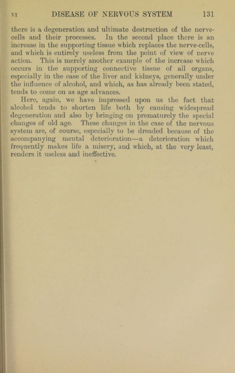 there is a degeneration and ultimate destruction of the nerve- cells and their processes. In the second place there is an increase in the supporting tissue which replaces the nerve-cells, and which is entirely useless from the point of view of nerve action. This is merely another example of the increase which occurs in the supporting connective tissue of all organs, especially in the case of the liver and kidneys, generally under the influence of alcohol, and which, as has already been stated, tends to come on as age advances. Here, again, we have impressed upon us the fact that alcohol tends to shorten life both by causing widespread degeneration and also by bringing on prematurely the special changes of old age. These changes in the case of the nervous system are, of course, especially to be dreaded beca\ise of the accompanying mental deterioration—a deterioration which frequently makes life a misery, and which, at the very least, renders it useless and ineffective.