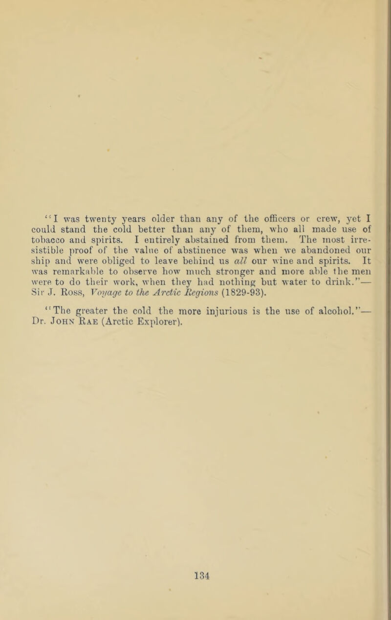 “I was twenty years older than any of the officers or crew, yet I could stand the cold better than any of them, who all made use of tobacco and spirits. I entirely abstained from them. The most irre- sistible proof of the value of abstinence was when we abandoned onr ship and were obliged to leave behind ns all cur wine and spirits. It was remarkable to observe how much stronger and more able the men were to do their work, when the}' had nothing but water to drink.”— Sir J. Ros.s, Voyage to the Arctic Regions (1829-93). “The greater the cold the more injurious is the use of alcohol.”— Dr. John Rae (Arctic Explorer).