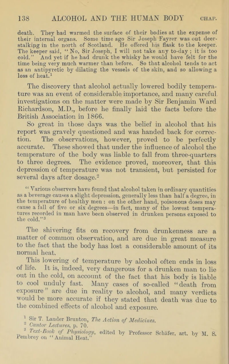 death. The}' had warmed the .surface of their bodies at the expense of their internal organs. Some time ago Sir Jo.seph Fayrer was out deer- stalking in the north of Scotland. He offered his flask to the keeper. The keeper said, “ No, Sir Joseph, I will not take any to-day ; it is too cold.” And yet if he had drunk the whisky he would have felt for the time being very much warmer than before. So that alcohol tends to act as an antipyretic by dilating the vessels of the skin, and so allowing a loss of heat.^ The discovery that alcohol actually lowered bodily tempera- ture was au event of considerable importance, and many careful investigations on the matter were made by Sir Benjamin Ward Richardson, M.D., before he finally laid the facts before the British Association in 1866. So great in those days was the belief in alcohol that his report was gravely questioned and was handed back for correc- tion. The observations, however, proved to be perfectly accurate. These showed that under the influence of alcohol the temperature of the body was liable to fall from three-quarters to three degrees. The evidence proved, moreover, that this depression of temperature was not transient, but persisted for several days after dosage.- “ Various observers hav'e found that alcohol taken in ordinary quantities as a beverage causes a slight depression, generally less than half a degree, in the temperature of healthy men : on the other hand, poisonous doses may cause a fall of five or six degrees—in fact, many of the lowest tempera- tures recorded in man have been observed in drunken persons exi)osed to the cold.”^ The shivering fits on recovery from drunkenness are a matter of common observation, and are due in great measure to the fact that the body has lost a considerable amount of its normal heat. This lowering of temperature by alcohol often ends in loss of life. It is, indeed, very dangerous for a drunken man to lie out in the cold, on account of the fact that his body is liable to cool unduly fast. Many cases of so-called “death fi’om exposure ” are due in reality to alcohol, and many verdicts would be more accurate if they stated that death was due to the combined effects of alcohol and exposure. Sir T. Lauder Bruntou, The Action of Medicines. “ Cantor Lectures, p. 70. ^ Text-Book of Physiology, edited bv Professor Schiifer, art. bv S. Pern brey on “ Auinial Heat.” ‘ ‘