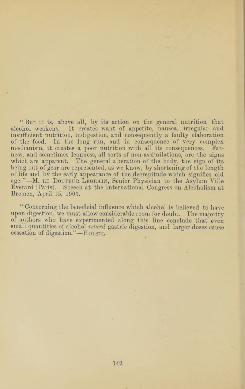 “But it is, above all, by its action on the general nutrition that alcohol weakens. It creates want of appetite, nausea, irregular and insufficient nutrition, indigestion, and consequently a faulty elaboration of the food. In the long run, and in consequence of very coinple.\ mechanism, it creates a poor nutrition with all its consequences. Fat- ness, and sometimes leanness, all sorts of non-assimilations, are the signs which are apparent. The general alteration of the body, the sign of its being out of gear are rejiresented, as we know, by shortening of tlie length of life and by the early a]ipearance of the decrepitude which signifies old age.”—M. LE Docteuk Legkain, Senior Phy.sician to the Asylum Ville Everard (Paris). Speech at the International Congress on Alcoholism at Bremen, April 15, 1903. “Concerning the beneficial influence which alcohol is believed to have upon digestion, we must allow considerable room for doubt. The majority of authors who have experimented along this line conclude that even small quantities of alcohol retard gastric digestion, and larger doses cause cessation of digestion.”—Hulsti. 112