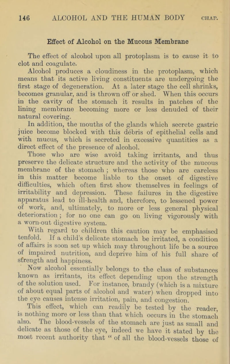 Effect of Alcohol on the Mucous Membrane The effect of alcohol upon all protoplasm is to cause it to clot and coagulate. Alcohol produces a cloudiness in the protoplasm, which means that its active living constituents are undergoing the first stage of degeneration. At a later stage the cell shrinks, becomes granular, and is thrown off or shed. When this occurs in the cavity of the stomach it results in patches of the lining membrane becoming more or less denuded of their natural covering. In addition, the mouths of the glands which secrete gastric juice become blocked with this debris of epithelial cells and with mucus, which is secreted in excessive quantities as a direct effect of the presence of alcohol. Those who are wise avoid taking irritants, and thus preserve the delicate structure and the activity of the mucous membrane of the stomach ; whereas those who are careless in this matter become liable to the onset of digestive difficulties, which often first show themselves in feelings of irritability and depression. These failures in the digestive apparatus lead to ill-health and, therefore, to lessened power of work, and, ultimately, to more or less general physical deterioration ; for no one can go on living vigorously with a woru-out digestive system. With regard to children this caution may be emphasised tenfold. If a child’s delicate stomach be irritated, a condition of affairs is soon set up which may throughout life be a source of impaired nutrition, and deprive him of his full share of strength and happiness. Now alcohol essentially belongs to the class of substances known as irritants, its effect depending upon the strength of the solution used. For instance, brandy (which is a mixUire of about equal parts of alcohol and water) when dropped into the eye causes intense irritation, pain, and congestion. This effect, which can readily be tested by the reader is nothing more or less than that which occurs in the stomach | also. Tlie blood-vessels of the stomach are just as small and ! delicate as those of the eye, indeed we have it stated by the I most recent authority that “ of all the blood-vessels those of I