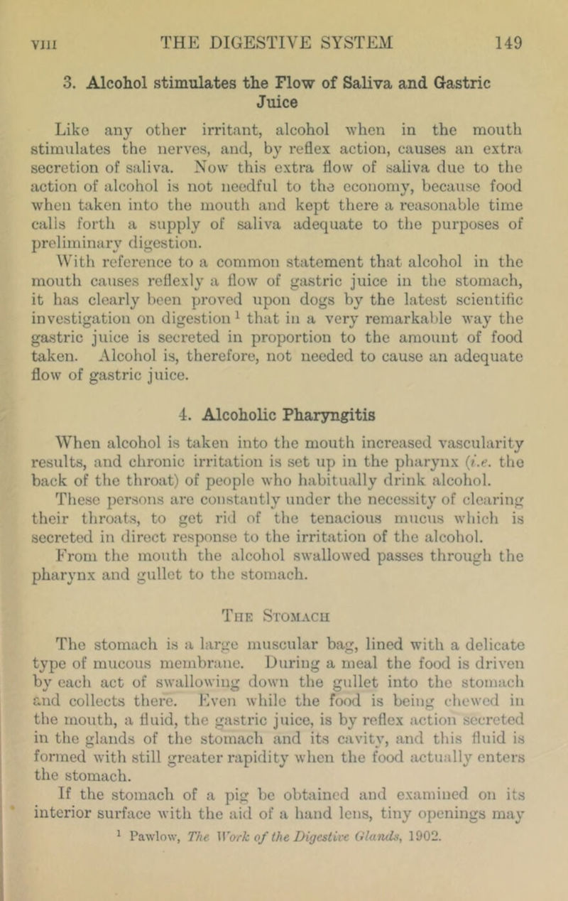 3. Alcohol stimulates the Flow of Saliva and Gastric Juice Like any other irritant, alcohol when in the mouth stimulates the nerves, and, by reflex action, causes an extra secretion of saliva. Now this extra flow of saliva clue to the action of alcohol is not needful to the economy, because food when taken into the mouth and kept there a reasonable time calls forth a supply of saliva adequate to the purposes of preliminary digestion. With reference to a common statement that alcohol in the mouth causes reflexly a flow of gastric juice in the stomach, it has clearly been proved upon dogs by the latest scientifle investigation on digestion ^ that in a very remarkable way the gastric juice is secreted in proportion to the amount of food taken. Alcohol is, therefore, not needed to cause an adequate flow of gastric juice. 4. Alcoholic Pharyngitis When alcohol is taken into the mouth increased vascularity results, and chronic irritation is set up in the pharynx {i.e. the back of the throat) of people who habitually drink alcohol. These persons are constantly under the necessity of clearing their throats, to got rid of the tenacious mucus which is secreted in direct response to the irritation of the alcohol. From the mouth the alcohol swallowed passes through the pharynx and gullet to the stomach. The Stomacu The stomach is a large muscular bag, lined wdth a delicate typo of mucous membrauc. During a meal the food is driven by each act of swallowing down the gullet into the stomach and collects there. Even while the food is being chewed in the mouth, a fluid, the gastric juice, is by reflex action secreted in the glands of the stomach and its cavity, and this fluid is formed with still greater rapidity when the food actually enters the stomach. If the stomach of a pig be obtained and examined on its interior sui'face with the aid of a hand lens, tiny openings may ^ Pawlow, The Work of the Digestive Glands, 1902.