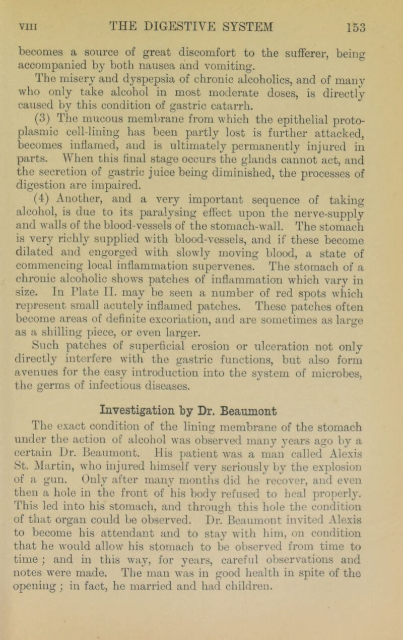 becomes a source of great discomfort to the sufferer, being accompanied by both nausea and vomiting. Tim misery and dyspepsia of chronic alcoholics, and of many who only take alcohol in most moderate doses, is directly caused by this condition of gastric catarrh. (3) The mucous membrane from which the epithelial proto- plasmic cell-lining has been partly lost is further attacked, becomes inflamed, and is ultimately permanently injured in parts. When this final stage occurs the glands cannot act, and the secretion of gastric juice being diminished, the processes of digestion are impaired. (4) Another, and a very important sequence of taking alcohol, is due to its paralysing effect upon the nerve-supply and walls of the blood-vessels of the stomach-wall. The stomach is very richly supplied with blood-vessels, and if these become dilated and engorged with slowly moving blood, a state of commencing local inflammation supervenes. The stomach of a chronic alcoholic shows patches of inflammation which vary in size. In Plate II. may be seen a number of red spots which represent small acutely inflamed patches. These patches often become areas of definite e.vcoriation, and ai*e sometimes as large as a shilling j)iece, or oven larger. Such patches of superficial erosion or xilceration not only directly interfere with the gastric functions, but also form avenues for the easy introduction into the system of microbes, the germs of infectious diseases. Investigation by Dr. Beaumont The e.xact condition of the lining membrane of the stomach under tlie action of alcohol was observed main' years ago by a certain Dr. Beaumont. His jiatient was a man called Alexis •St. Martin, who injured himself very seriously by the explosion of a gun. Only after many months did he recover, and even then a hole in the front of his body refused to heal properly. This led into his stomach, and through this hole the condition of that organ could be observed. Dr. Beaumont invited Alexis to become his attendant and to stay witli him, on condition that he would allow liis stomach to be observed from time to time : and in this wav, for vears, careful observations and notes were made. The man was in good health in spite of the opening ; in fact, he married and had children.