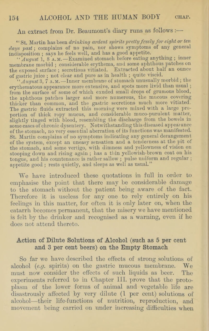 An extract from Dr. Beaumont’s diary runs as follows ;— “ St. Martin has been drinking ardent spirits pretty freely for eight or ten days past; complains of no pain, nor shows symptoms of any general indisposition ; says he feels well, and has a good ajjpetite. ^August 1, 8 A.M.—Examined stomach before eating anything ; inner membrane morbid ; considerable erythema, and some a]ihthous patches on the exposed surface ; secretions vitiated. Extracted about hall an ounce of gastric juice ; not clear and pure as in health ; quite viscid. ‘Augiost 3, 7 a.m.—Inner membrane of stomach unusually morbid ; the erythematous appearance more extensive, and sjiots more livid than usual ; from the surface of some of which exuded small drops of grunious blood, the aphthous patches larger and more numerous, the mucous covering thicker than common, and the gastric secretions much more vitiated. The gastric fluids extracted this morning were mixed with a large j)ro- portion of thick ropy mucus, and considerable muco-purulent matter, slightly tinged with blood, resembling the discharge from the bowels in some cases of chronic dysentery. Notwithstanding this diseased appearance of the stomach, no very essential aberration of its functions was manifested. St. Martin complains of no syinjitoms indicating any general deiangement of the system, except an uneasy sensation and a tenderness at the pit ol the stomach, and some vertigo, with dimness and 3’ellowness of vision on stooping down and rising again ; has a thin yellowish-brown coat on his tongue, and his countenance is rather sallow ; pulse uniform and regular ; appetite good ; rests quietly, and sleeps as well as usual.” ^Ye have introduced these quotations in full in order to emphasise the point that there may be considerable dannige to the stomach without the patient being aware of the fact. Therefore it is useless for any one to rely entirely on his feelings in this matter, for often it is only later on, when the catarrh becomes permanent, that the misery we have mentioned is felt by the drinker and recognised as a warning, even if he does not attend thereto. Action of Dilute Solutions of Alcohol (such as 5 per cent and 3 per cent beers) on the Empty Stomach So far we have described the effects of strong solutions of alcohol {e.c/. spirits) on the gastric mucous membrane. We must now consider the effects of such liquids as beer. The experiments referred to in Chapter III. prove that the proto- plasm of the lower forms of animal and vegetable life are disastrously affected by very dilute (1 per cent) solutions of alcohol—their life-functions of nutrition, reproduction, and movement being carried on under increasing difficulties when