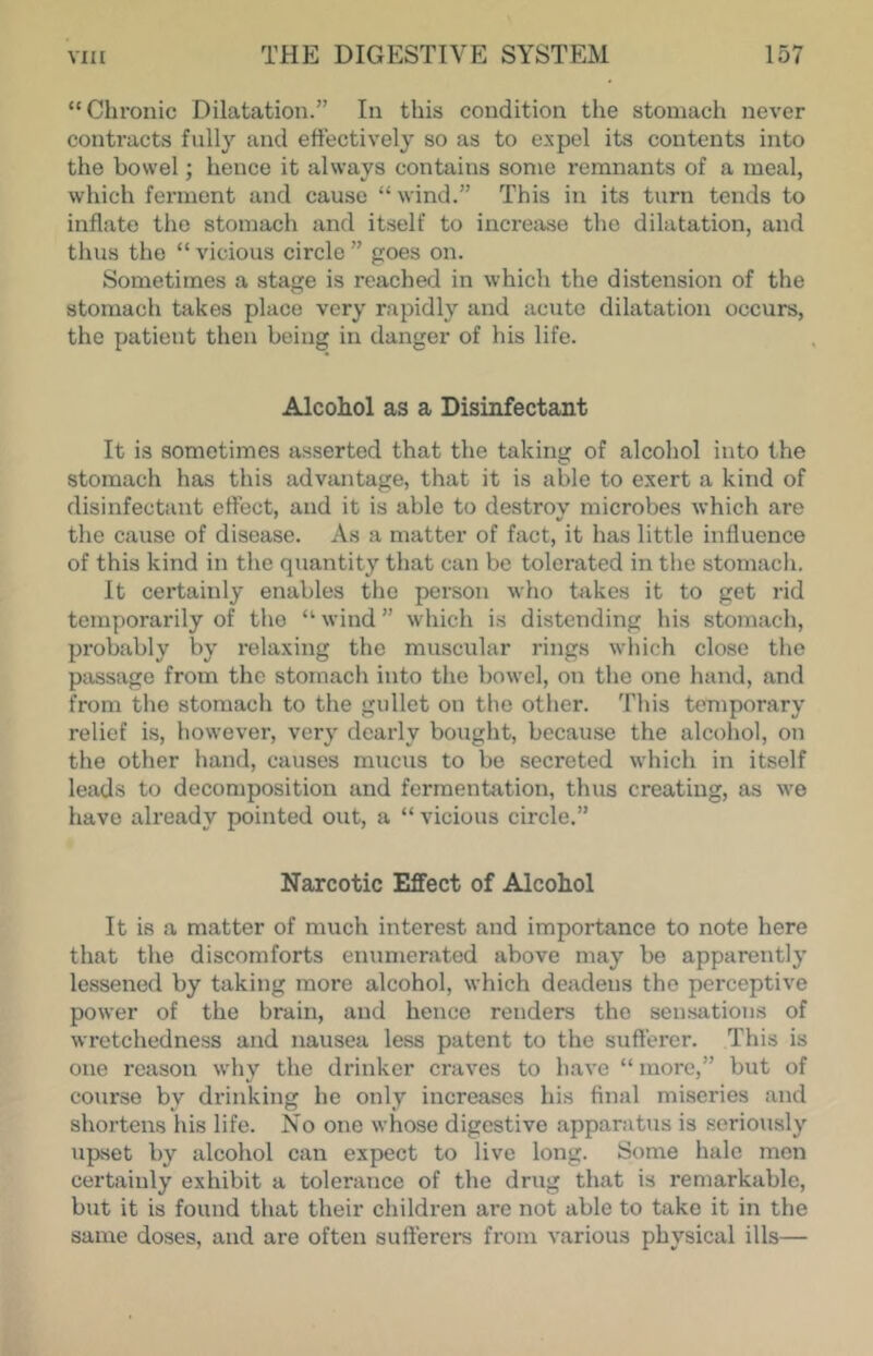 “ Chronic Dilatation.” In this condition the stomach never contracts fully and etfectively so as to e.vpel its contents into the bowel; hence it always contains some remnants of a meal, which ferment and cause “ wind.” This in its turn tends to inflate the stomach and itself to increase the dilatation, and thus the “ vicious circle ” goes on. Sometimes a stage is reached in which the distension of the stomach takes place very rapidly and acute dilatation occurs, the patient then being in danger of his life. Alcohol as a Disinfectant It is sometimes asserted that the taking of alcohol into the stomach has this advantage, that it is able to exert a kind of disinfectant effect, and it is able to destroy microbes which are the cause of disease. As a matter of fact, it has little influence of this kind in the quantity that can be tolerated in the stomach. It certainly enables the person who takes it to get rid temporarily of the “■ wind ” which is distending his stomach, probably by relaxing the muscular rings which close the passage from the stornacli into the bowel, on the one hand, and from the stomach to the gullet on the other. This temporary relief is, however, very dearly bought, because the alcohol, on the other liand, causes mucus to be secreted which in itself leads to decomposition and fermentation, thus creating, as we have already pointed out, a “ vicious circle.” Narcotic Effect of Alcohol It is a matter of much interest and importance to note here that the discomforts enumerated above may be apparently lessened by taking more alcohol, which deadens the perceptive power of the brain, and hence renders the sensations of wretchedness and nausea less patent to the sufferer. This is one reason why the drinker craves to have “ more,” but of course by drinking he only increases his final miseries and shortens his life. No one whose digestive apparatus is seriously upset by alcohol can expect to live long. Some hale men certainly exhibit a tolerance of the drug that is remarkable, but it is found that their children arc not able to take it in the same doses, and are often sufferers from various physical ills—