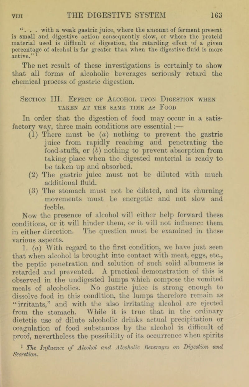 . with a weak gastric juice, where the amount of ferment present is small and digestive action consequently slow, or where the jiroteid material used is difficult of digestion, the retarding effect of a given percentage of alcohol is far greater than wlien the digestive fluid is more active.’’ * The net result of these investigations is certainly to show that all forms of alcoholic beverages seriously retard the chemical process of gastric digestion. Section III. Effect of Alcohol upon Digestion when TAKEN AT THE SAME TIME AS FoOU In order that the digestion of food may occur in a satis- factory way, three main conditions are essential:— (1) There must be (a) nothing to prevent the gastric juice from rapidly reaching and penetrating the food-stufts, or (6) nothing to prevent absorption from taking place when the digested material is ready to be taken up and absorbed. (2) The gastric juice must not be diluted with much additional fluid. (3) The stomach must not be dilated, and its churning movements must be energetic and not slow and feeble. Now the presence of alcohol will cither help forward these conditions, or it will hinder them, or it will not influence them in either direction. The question must be e.vamined in these various aspects. 1. (a) With regard to the first condition, we have just seen that when alcohol is brought into contact with meat, eggs, etc., the peptic penetration and solution of such solid albumens is retarded and prevented. A practical demonstration of this is observed in the undigested lumps which compose the vomited meals of alcoholics. No gastric juice is strong enough to dissolve food in this condition, the lumps therefore remain as “irritants,” and with the also irrit:\ting alcohol are ejected from the stomach. While it is true that in the ordinary dietetic use of dilute alcoholic drinks actual precipitation or coagulation of food substances by the alcohol is difficult of proof, nevertheless the possiVnlity of its occurrence when spirits ’ The Influence of Alcohol and Alcoholic Beverages 07i Digestion awl Secretion.