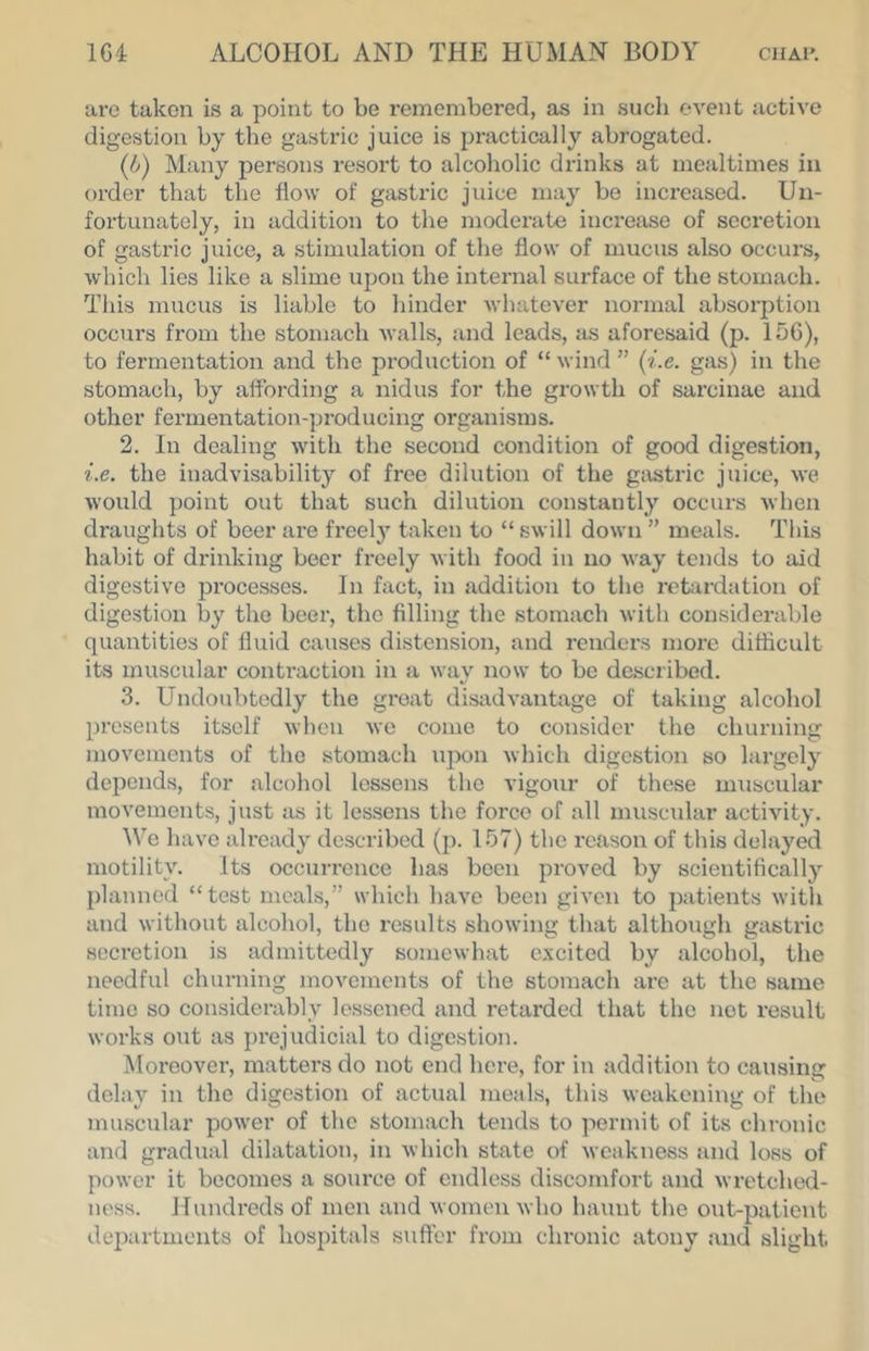 are taken is a point to be remembered, as in such event active digestion by the gastric juice is practically abrogated. {b) Many persons resort to alcoholic drinks at mealtimes in order that the flow of gastric juice may be increased. Un- fortunately, in addition to the moderate increase of secretion of gastric juice, a stimulation of the flow of mucus also occurs, which lies like a slime upon the internal surface of the stomach. Tills mucus is liable to hinder whatever normal absorption occurs from the stomach Avails, and leads, as aforesaid (p. 156), to fermentation and the production of “ wind ” {i.e. gas) in the stomach, by affording a nidus for the gi’owth of sarcinae and other fermentation-producing organisms. 2. In dealing with the second condition of good digestion, i.e. the inadvisability of free dilution of the gastric juice, Ave Avould point out that such dilution constantly occurs Avhen draughts of beer are freel}' taken to “ SAvill down ” meals. Tliis habit of drinking beer freely Avith food in no Avay tends to aid digestive processes. In fact, in addition to the retardation of digestion by the beer, the filling the stomach Avith considerable quantities of fluid causes distension, and renders more difficult its muscular contraction in a wav now to be described. 3. Undoubtedly the great disadvantage of taking alcohol presents itself Avhen Ave come to consider the churning movenients of the stomach ujAon Avhich digestion so largely depends, for alcohol lessens the vigour of these niAiscular movements, just as it lessens the force of all muscular actiAuty. ^Ve have already described (p. 157) the reason of tliis delayed motility. Its occurrence has been proved by scientifically planned “test meals,” which haA'e been giA'en to patients Avith and Avithout alcohol, the results showing that although gastric secretion is admittedly somewhat excited by alcohol, the needful churning movements of the stomach arc at the same time so considerably lessened and retarded that the not result Avorks out as prejudicial to digestion. Moreover, matters do not end hci-e, for in addition to causing delay in the digestion of actual meals, this weakening of the muscular poAver of the stomach tends to permit of its chronic and gradual dilatation, in Avhich state of Aveakness and loss of poAver it becomes a source of endless discomfort and Avretched- ness. Hundreds of men and Avomen Avho haunt the out-patient departments of hospitals suffer from chronic atony and slight