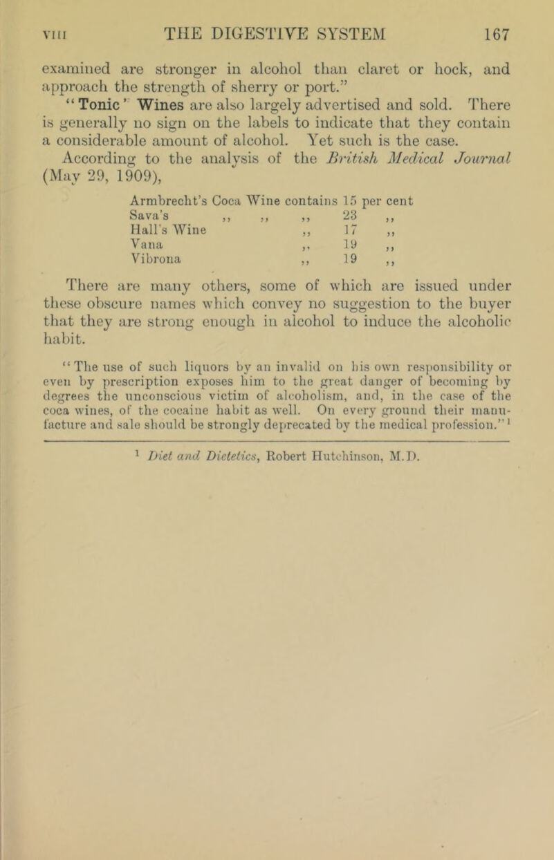 examined are stronger in alcohol than claret or hock, and approacli the strength of sherry or port.” “Tonic’ Wines are also largely advertised and sold. There is generally no sign on the labels to indicate that they contain a considerable amount of alcohol. Yet such is the case. According to the analysis of the British Medical Journal (May 29, 1909), Armbrecht’s Coca Wine contains l.*3 Sava’s ,, „ „ 23 Hall's Wine Vana ,. ly Vibrona „ 19 There are many others, some of which are issued under these obscure names which convey no suggestion to the buyer that they are strong enough in alcohol to induce the alcoholic habit. “The use of such liquors by an invalid on his own responsibility or even by prescription exposes him to the great danger of becoming by degrees the unconscious victim of alcoholism, and, in the case of the coca wines, of the cocaine habit as well. On every ground their manu- facture ami sale should be strongly deprecated by the medical profession.”* * l>Ut and Dietetics, Robert Hutchinson, M.D.