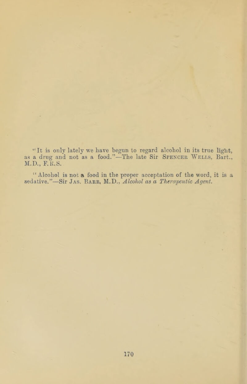 “It is only lately we have begun to regard alcohol in its true light, as a drug and not as a food.”—The late Sir Spencer Weli-s, Bart., M.D., F.h.S. “Alcohol is not a food in the proper acceptation of the word, it is a sedative.”—Sir Jas. Barr, M.D., Alcohol as a Therapeutic Agent.