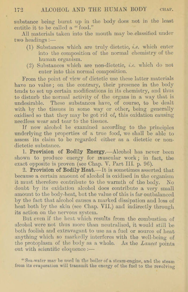 substance being burnt up in the body does not in the least entitle it to be called a “ food.” All materials taken into the mouth may be classified under two headings :— (1) Substances which are truly dietetic, i.e. which enter into the composition of the normal chemistry of the human or<ranism. (2) Substances which are non-dictetic, i.e. which do not enter into this normal composition. From the point of view of dietetic use these latter materials have no value; on the contrary, their presence in the body tends to set up certain modifications in its chemistry, and thus to distui-b the normal activity of the organs in a way that is undesirable. These substances have, of course, to be dealt with by the tissues in some way or other, being generally oxidised so that they may bo got rid of, this oxidation causing needless wear and tear to the tissues. If now alcohol be examined according to the principles underlying the properties of a true food, wo shall bo able to assess its claim to be regarded either as a dietetic or non- dietetic substance. 1. Provision of Bodily Energy.—Alcohol has never been shown to produce energy for muscular work; in fact, the exact opposite is proven (see Chap. V. Part III. p. 9G). 2. Provision of Bodily Heat.—It is sometimes asserted that because a certain amount of alcohol is oxidised in the organism it must therefore contribute to the warmth of the body. No doubt by its oxidation alcohol does contribute a very small amount to the body-heat, but the value of this is far outbalanced by the fact that alcohol causes a marked dissipation and loss of heat both by tl\o skin (see Chap. VII.) and indirectly through its action on the nervous svstcni. But even if the heat which results from the combustion of alcohol were not thus more than neutralised, it would still be both foolish and extravagant to use as a fuel or source of heat anything wliich so markedly interferes with the well-being of the protoplasm of the body as a whole. As the Lancet points out with scientific elocpicnce :— “Sea-water may be used in the boiler of a steam-engine, and tlie steam from its evaporation will transmit the energy of the fuel to the revolving