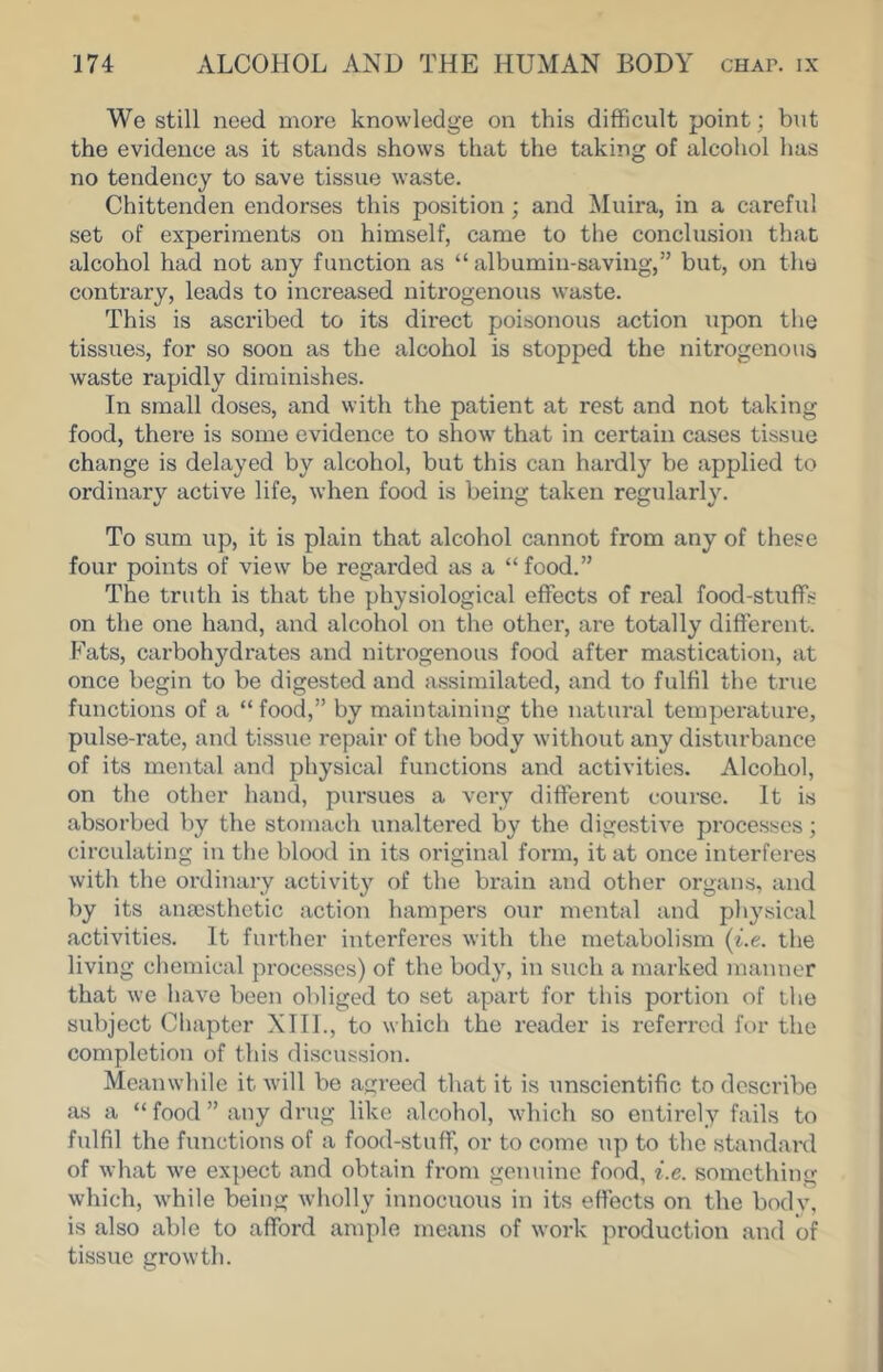 We still need more knowledge on this difficult point; but the evidence as it stands shows that the taking of alcohol has no tendency to save tissue waste. Chittenden endorses this position; and Muira, in a careful set of experiments on himself, came to the conclusion that alcohol had not any function as “ albumin-saving,” but, on tho contrary, leads to increased nitrogenous waste. This is ascribed to its direct poisonous action upon the tissues, for so soon as the alcohol is stopped the nitrogenous waste rapidly diminishes. In small doses, and with the patient at rest and not taking food, there is some evidence to show that in certain cases tissue change is delayed by alcohol, but this can hardly be applied to ordinary active life, when food is being taken regularly. To sum up, it is plain that alcohol cannot from any of these four points of view be regarded as a “ food.” The truth is that the physiological effects of real food-stuffs on the one hand, and alcohol on the other, are totally different. P^ats, carbohydrates and nitrogenous food after mastication, at once begin to be digested and assimilated, and to fulfil the true functions of a “ food,” by maintaining the natural temperature, pulse-rate, and tissue repair of the body without any disturbance of its mental and physical functions and activities. Alcohol, on the other hand, pursues a very different course. It is absorbed by the stomach unaltered by the digestive processes; circulating in tlie blood in its original form, it at once interferes with the ordinary activity of the brain and other organs, and by its anaisthetic action hampers our mental and physical activities. It further interferes with the metabolism {i.e. the living cliemical processes) of the body, in such a marked manner that we have been obliged to set apart for this portion of the subject Chapter XIII., to which the reader is referred for the completion of this discussion. Meanwhile it Avill be agreed that it is unscientific to describe as a “ food ” any drug like alcohol, which so entirely fails to fulfil the functions of a food-stuff, or to come up to the standard of what we expect and obtain from genuine food, i.e. something which, while being wholly innocuous in its efiects on the bodv, is also able to afford ample means of work production and of tissue growth.