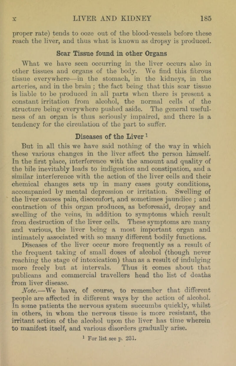 proper rate) tends to ooze out of the blood-vessels before these reach the liver, and thus what is known as dropsy is produced. Scar Tissue found in other Organs What we have seen occurring in the liver occurs also in other tissues and organs of the body. We find this fibrous tissue everywhere—in the stomach, in the kidneys, in the arteries, and in the brain ; the fact being that this scar tissue is liable to be produced in all parts when there is present a constant irritation from alcohol, the normal cells of the structure being everywhere pushed aside. The general useful- ness of an organ is thus seriously impaired, and there is a tendency for the circulation of the part to sufter. Diseases of the Liver ^ But in all this we have said nothing of the way in which these various changes in the liver affect the person himself. In the first place, interference with the amount and quality of the bile inevitably leads to indigestion and constipation, and a similar interference with the action of the liver cells and their chemical changes sets up in many cases gouty conditions, accompanied by mental depression or irritation. Swelling of the liver causes pain, discomfort, and sometimes jaundice ; and contraction of this organ produces, as beforesaid, dropsy and swelling of the veins, in addition to symptoms which result from destruction of the liver cells. These symptoms arc many and various, the liver being a most important organ and intimately associated with so many different bodily functions. Disea.ses of the liver occur more freqtiently as a result of the frequent taking of small doses of alcohol (though never reaching the stage of into.xication) than as a result of indulging more freely but at intervals. Thus it comes about that publicans and commercial travellers head the list of deaths from liver disease. JS^ote.—We have, of course, to remember that different people are affected in different ways by the action of alcohol. In some patients the nervous system succumbs quickly, whilst in others, in whom the nervous tissue is more resistant, the irribxnt action of the alcohol upon the liver has time wherein to manifest itself, and various disordera gradually arise. ^ For list see p. 231.