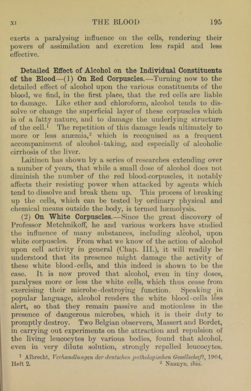 exerts a paralysing influence on the cells, rendering their powers of assimilation and excretion less rapid and less effective. Detailed Effect of Alcohol on the Individual Constituents of the Blood—(1) On Red Corpuscles.—Turning now to the detailed effect of alcohol upon the various constituents of the blood, we And, in the first place, that the red cells are liable to diimage. Like ether and chloroform, alcohol tends to dis- solve or change the superficial layer of these corpiiscles which is of a fatty nature, and to damage the underlying structure of the cell.^ 'fhe repetition of this damage leads ultimately to more or less anmmia,- which is recognised as a frequent accompaniment of alcohol-taking, and especially of alcoholic cirrhosis of the liver. Laitinen has shown by a series of researches extending over a number of years, that while a small dose of alcohol does not diminish the number of the red blood-corpuscles, it notably affects their resisting power when atbicked by agents which tend to dissolve and break them up. This process of breaking up the cells, which can be tested by ordinary physical and chemical means outside the body, is termed ha'uiolysis. (2) On White Corpuscles.—Since the great discovery of Professor MetchnikofT, he and various workers have studied the influence of many substances, including alcohol, upon white corpuscles. From what we know of the action of alcohol upon cell activity in general (Chap. III.), it will readily be understood that its presence might damage the activity of these white blood-cells, and this indeed is shown to be the case. It is now proved that alcohol, even in tiny doses, paralyses more or less the white cells, which thus cease from exercising their microbe-destroying function. Speaking in popular language, alcohol renders the white blood-cells less alert, so that they remain passive and motionless in the presence of dangerous microbes, which it is their duty to promptly destroy. Two Belgian observers, Massert and Bordet, in carrying out experiments on the attraction and repulsion of the living leucocytes by various bodies, found that alcohol, even in very dilute solution, strongly repelled leucocytes. ^ Albrecht, Vcrhamllungen der deutschen pnthvlogischm Gesellschaft, 1904, Heft 2. * Naunyii, ibiu.