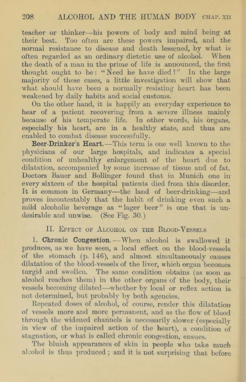 teacher or thinker—his powers of body and mind being at their best. Too often are these powers impaired, and the normal resistance to disease and death lessened, by what is often regarded as an ordinary dietetic use of alcohol. When the death of a man in the prime of life is announced, the first thought ought to be: “Need he have died?” In the large majority of these cases, a little investigation will show that what should have been a normally resisting heart has been weakened by daily habits and social customs. On tlie other hand, it is happily an eveiwday experience to hear of a patient recovering from a severe illness mainly because of his temperate life. In other words, his organs, especially his heart, are in a healthy state, and thus are enabled to combat disease successfully. Beer-Drinker’s Heart.—This term is one well known to the physicians of our large hospitals, and indicates a special condition of unhealthy enlargement of the heart due to dilatation, accompanied by some increase of tissue and of fat. Doctors Bauer and Bollinger found that in Munich one in every sixteen of the hospital patients died from this disorder. It is common in Germany—the land of beer-drinking—and proves incontestably that the habit of drinking even such a mild alcoholic beverage as “lager beer” is one that is un- desirable and unwise. (See Fig. 30.) 11. Effect of Alcohol ox the Blood-Vessels 1. Chronic Congestion.—When alcohol is swallowed it produces, as we have seen, a local efi'ect on the blood-vessels of the stomach (p. 146), and almost simultaneously causes dilatation of the blood-vessels of the liver, whicli organ becomes turgid and swollen. The same condition obtains (as soon as alcohol reaches them) in the other organs of the body, their vessels becoming dilated—’whether by local or reflex action is not determined, but probably by both agencies. Repeated doses of alcohol, of coxirsc, render this dilatation of vessels more and more permanent, and as the flow of blood through the widened channels is necessfirily slower (especially in view of the impaired action of the heart), a condition of stagnation, or what is called chronic congestion, ensues. 'I’he bluish appearances of skin in people who take much alcohol is thus produced ; and it is not surprising that before