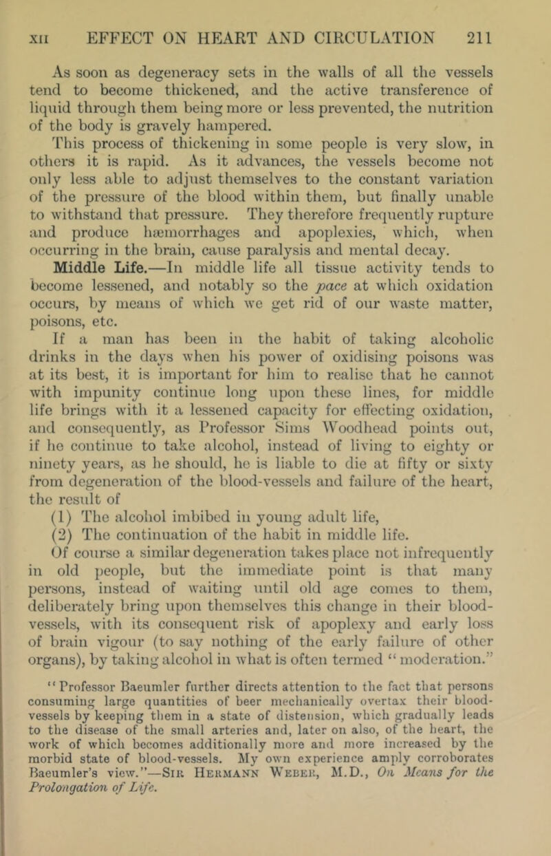 As soon as degeneracy sets in the walls of all the vessels tend to become thickened, and the active transference of liquid through them being more or less prevented, the nutrition of the body is gravely hampered. 'riiis process of thickening in some people is very slow, in others it is rapid. As it advances, the vessels become not only less able to adjust themselves to the constant variation of the pressure of the blood within them, but finally unable to withstand that pressure. They therefore frequently rupture and produce haemorrhages and apoplexies, which, when occurring in the brain, cause paralysis and mental decay. Middle Life.—In middle life all tissue activity tends to become lessened, and notably so the pace at which oxidation occurs, by means of which we get rid of our waste matter, poisons, etc. If a man has been in the habit of taking alcoholic drinks in the days when his power of oxidising poisons was at its best, it is important for him to realise that he cannot with impunity continue long upon these lines, for middle life brings with it a lessened capacity for efifecting oxidation, and consequently, as Professor Sims Woodhead points out, if ho continue to take alcohol, instead of living to eighty or ninety yeai's, as he should, ho is liable to die at fifty or sixty from degeneration of the blood-vessels and failure of the heart, the result of (1) The alcohol imbibed in young adult life, (2) The continuation of the habit in middle life. Of course a similar degeneration takes place not infrequently in old people, but the immediate point is that many pei*sons, instead of waiting until old age comes to them, deliberately bring upon themselves this change in their blood- vessels, with its consequent risk of apoplexy and early loss of brain vigour (to say nothing of the early failure of other organs), by taking alcohol in Avhat is often termed “ moderation.” “Professor Baeuniler further directs attention to the fact that persons consuming large quantities of beer mechanically overtax their blood- vessels by keeping tliem in a state of distension, which gradually leads to the disease of the small arteries and, later on also, of the heart, the work of which becomes additionally more ami more increased by the morbid state of blood-vessels. My own experience amply corroborates Haeumler’s view.”—Sin Hekmann Webeu, M.D., On Means for the Prolongation of Life.