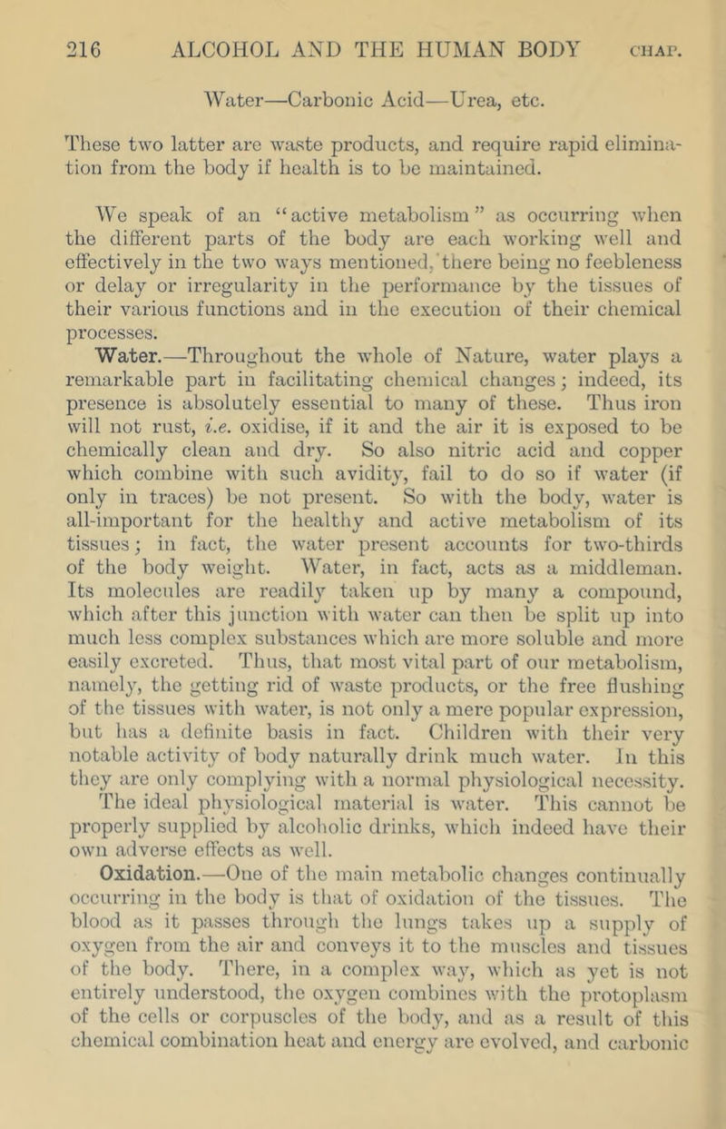 AVater—Carbonic Acid—Urea, etc. These two latter are waste products, and require rapid elimina- tion from the body if health is to be maintained. AVe speak of an “active metabolism” as occurring when the different parts of the body are each working well and effectively in the two ways mentioned, there being no feebleness or delay or irregularity in the performance by the tissues of their various functions and in the execution of their chemical processes. Water.—Throughout the whole of Nature, water plays a remarkable part in facilitating chemical changes; indeed, its presence is absolutely essential to many of these. Thus iron will not rust, i.e. oxidise, if it and the air it is exposed to be chemically clean and dry. So also nitric acid and copper which combine with such avidity, fail to do so if water (if only in traces) be not present. So with the body, water is all-important for the healthy and active metabolism of its tissues; in fact, the water present accounts for two-thirds of the body weight. AVater, in fact, acts as a middleman. Its molecules are readily taken up by many a compound, which after this junction with water can then be split up into much less complex substances which are more soluble and more easily excreted. Thus, that most vital part of our metabolism, namely, the getting rid of waste products, or the free flushing of the tissues with water, is not only a mere popular expression, but has a definite basis in fact. Children with their very notable activity of body naturally drink much water. In this they are only complying with a normal physiological necessity. The ideal physiological material is water. This cannot be properly supplied by alcoholic drinks, which indeed have their own adverse effects as well. Oxidation.—One of the main metabolic changes continually occurring in the body is tliat of oxidation of the tissues. The blood as it passes tlu-ough the lungs takes up a supply of oxygen from the air and conveys it to the muscles and tissues of the body. There, in a complex way, which as yet is not entirely understood, the oxygen combines with the protoplasm of the cells or corpuscles of the body, and as a result of this chemical combination heat and energy are evolved, and carbonic