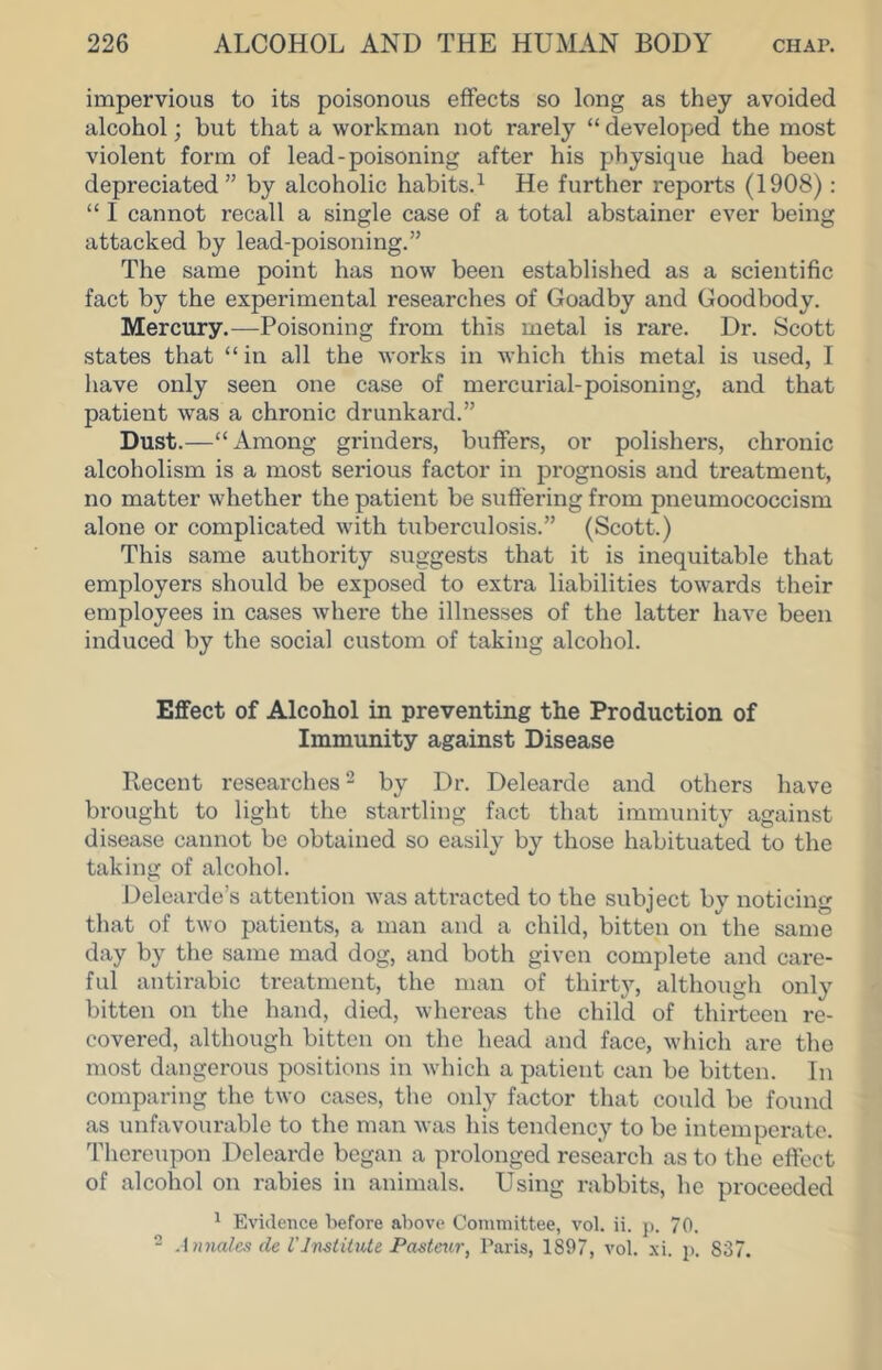 impervious to its poisonous eflFects so long as they avoided alcohol; but that a workman not rarely “ developed the most violent form of lead-poisoning after his physique had been depreciated” by alcoholic habits.^ He further reports (1908): “ I cannot recall a single case of a total abstainer ever being attacked by lead-poisoning.” The same point has now been established as a scientific fact by the experimental researches of Goadby and Goodbody. Mercury.—Poisoning from this metal is rare. Dr. Scott states that “ in all the works in which this metal is used, I have only seen one case of mercurial-poisoning, and that patient was a chronic drunkard.” Dust.—“Among grinders, buffers, or polishers, chronic alcoholism is a most serious factor in prognosis and treatment, no matter whether the patient be suffering from pneumococcism alone or complicated with tuberculosis.” (Scott.) This same authority suggests that it is inequitable that employers should be exposed to extra liabilities towards their employees in cases where the illnesses of the latter have been induced by the social custom of taking alcohol. Effect of Alcohol in preventing the Production of Immunity against Disease Recent researches ^ by Dr. Delearde and others have brought to light the startling fact that immunity against disease cannot be obtained so easily by those habituated to the taking of alcohol. Delcarde’s attention was attracted to the subject by noticing that of two patients, a man and a child, bitten on the same day by the same mad dog, and both given complete and care- ful antirabic treatment, the man of thirty, although only bitten on the hand, died, whereas the child of thirteen re- covered, although bitten on the head and face, which are the most dangerous positions in which a patient can be bitten. In comparing the two cases, the only factor that could be found as unfavourable to the man was his tendency to be intemperate. Tliereupon Delearde began a prolonged research as to the effect of alcohol on rabies in animals. Using rabbits, he proceeded * Evidence before above Committee, vol. ii. p. 70. 2 A nnalcs de rInstitute Pasteur, Paris, 1897, vol. xi. p. 837.