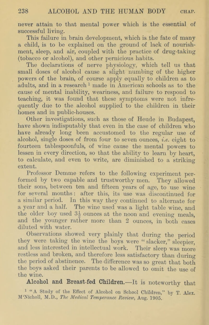never attain to that mental power w'hich is the essential of successful living. This failure in brain development, which is the fate of many a child, is to be explained on the ground of lack of nourish- ment, sleep, and air, coupled with the practice of drug-taking (tobacco or alcohol), and other pernicious habits. The declarations of nerve pliA'siology, which tell us that small doses of alcohol cause a slight numbing of the higher powers of the brain, of course apply ecpially to children as to adults, and in a research ^ made in American schools as to the cause of mental inability, weariness, and failure to resjiond to teaching, it w^as found that these symptoms w'ere not infre- quently due to the alcohol supplied to the children in their homes and in public-houses. Other investigations, such as those of Heude in Budapest, have shown indisputably that even in the case of children who have already long been accustomed to the regular use of alcohol, single doses of from four to seven ounces, i.e. eight to fourteen tablespoonfuls, of wine cause the mental powers to lessen in every direction, so that the ability to learn by heart, to calculate, and even to write, are diminished to a striking extent. Professor Demme refers to the following experiment per- formed by two capable and trustworthy men. They allowed their sons, between ten and fifteen years of age, to use wine for several months: after this, its use was discontinued for a similar period. In this way they continued to alternate for a year and a half. The wine used was a light table wine, and the older boy used ounces at the noon and evening meals, and the jmunger rather more than 2 ounces, in both cases diluted with watei'. Observations showed very jfiainly that during the period they were taking the wine the boys were “ slacker,” sleepier, and less interested in intellectual work, ddieir sleep was more restless and broken, and therefore less satisfactory than during the period of abstinence. The difference was so great that both the boys asked tlieir parents to be allowed to omit the use of the wdne. Alcohol and Breast-fed Children.—It is noteworthy that ^ “A Study of the Effect of Alcohol on School Children,” by T. Alex. M'Nicholl, M.D., The Medical Temperance Reviete, Ang. 1905.
