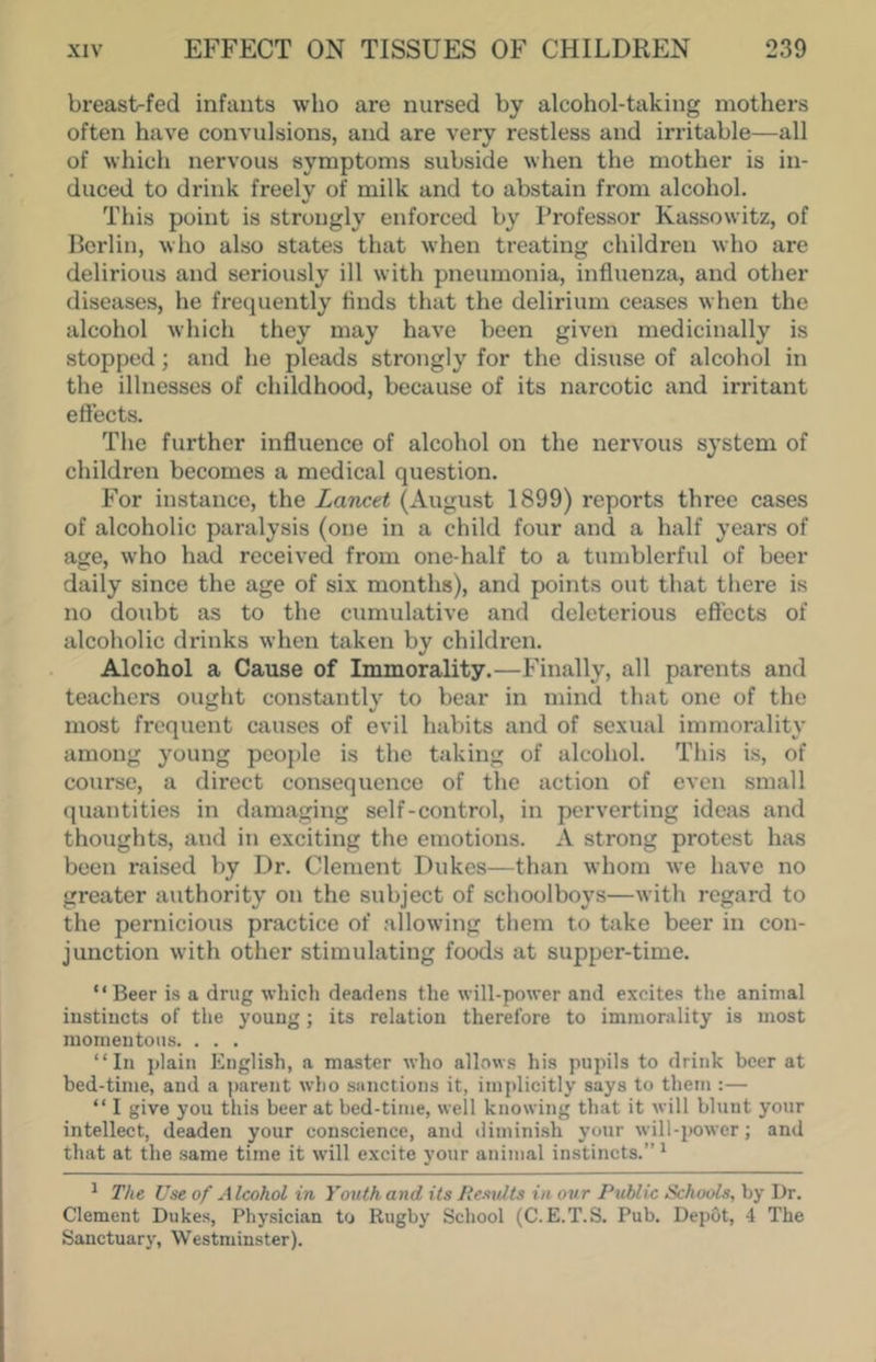 breast-fed infants who are nursed by alcohol-taking mothers often have convulsions, and are very restless and irritable—all of which nervous symptoms subside when the mother is in- duced to drink freely of milk and to abstain from alcohol. This point is strongly enforced by Professor Kassowitz, of Berlin, who also states that when treating children who are delirious and seriously ill with pneumonia, influenza, and other diseases, he frecpiently finds that the delirium ceases when the alcohol which they may have been given medicinally is stopped; and he pleads strongly for the disuse of alcohol in the illnesses of childhood, because of its narcotic and irritant effects. The further influence of alcohol on the nervous system of children becomes a medical question. For instance, the Lancet (August 1899) reports three cases of alcoholic paralysis (one in a child four and a half years of age, who had received from one-half to a tumblerful of beer daily since the age of six months), and points out that there is no doubt as to the cumulative and deleterious effects of alcoholic drinks when taken by children. Alcohol a Cause of Immorality.—Finally, all parents and teachers ought constantly to bear in mind that one of the most frequent causes of evil habits and of sexual immorality among young people is the taking of alcohol. This is, of course, a direct consequence of the action of even small quantities in damaging self-control, in perverting ideas and thoughts, and in exciting the emotions. A strong protest has been raised by Dr. Clement Dukes—than whom we have no greater authority on the subject of schoolboys—with regard to the pernicious practice of allowing them to take beer in con- junction with other stimulating foods at supper-time. “Beer is a drug which deadens the will-power and excites the animal instincts of the young; its relation therefore to immorality is most momentous. . . . “In plain English, a master who allows his pupils to drink beer at bed-time, and a parent who sanctions it, implicitly says to them ;— “ I give you this beer at bed-time, well knowing that it will blunt your intellect, deaden your conscience, and diminish your will-power; and that at the same time it will excite your animal instincts.” ^ ^ The Use of Alcohol in Youth and its Results in our Public Schools, by Dr. Clement Dukes, Physician to Rugby School (C.E.T.S. Pub. Depot, 4 The Sanctuary, Westminster).