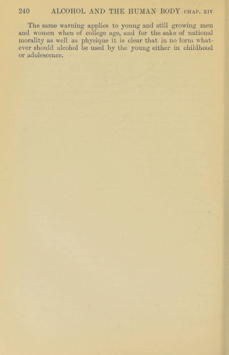 The same warning applies to young and still growing men and women when of college age, and for the sake of national morality as well as physique it is clear that in no form what- ever should alcohol be used by the young either in childhood or adolescence.