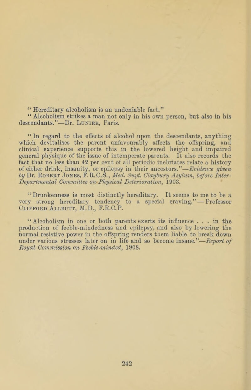 “Hereditary alcoholism is an undeniable fact.” “ Alcoholism strikes a man not only in his own person, but also in his descendants.”—Dr. Lunier, Paris. “In regard to the effects of alcohol upon the descendants, anything which devitalises the parent unfavourably affects the offspring, and clinical experience supports this in the lowered height and inipaired general physique of the issue of intemperate parents. It also records the fact that no less than 42 per cent of all periodic inebriates relate a history of either drink, insanity, or epilepsy in their ancestors.”—Evidence given by Dr. Robert Jones, F.R.C.S., Med. Supt. Claybury Asylum, before Inter- Departmental Committee on^Physical Deterioration, 1903. “Drunkenness is most distinctly hereditary. It seems to me to be a very strong hereditary tendency to a special craving.” — Professor Clifford Allbutt, M.D., F.R.C.R “ Alcoholism in one or both parents exerts its influence ... in the produidion of feeble-mindedness and c])ilepsj% and also by lowering the normal resistive power in the offspring renders them liable to break down under various stresses later on in life and so become insane.”—Report of Royal Commission on Feeble-minded, 1908.