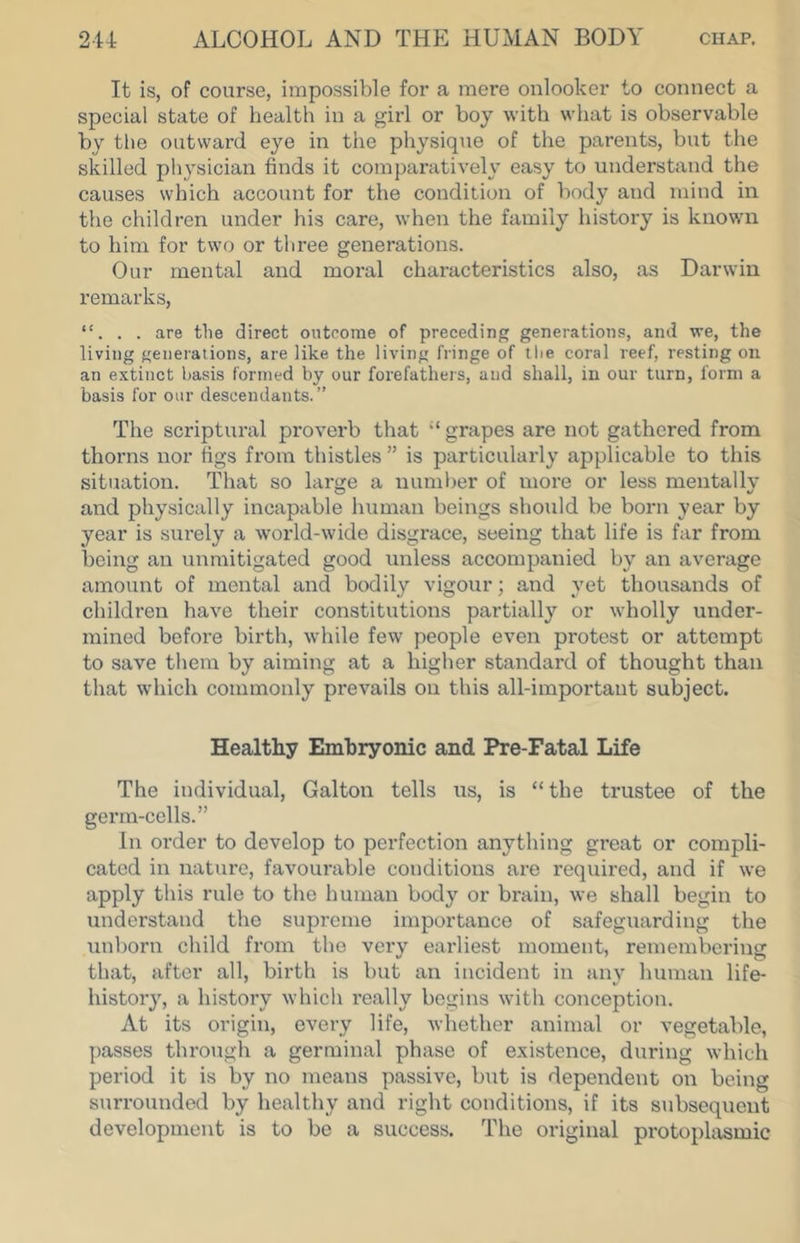 It is, of course, impossible for a mere onlooker to connect a special state of health in a girl or boy with what is observable by tlie outward eye in the physique of the parents, but the skilled physician finds it comparatively easy to understand the causes which account for the condition of body and mind in the children under his care, when the family history is known to him for two or three generations. Our mental and moral characteristics also, as Darwin remarks, . are the direct outcome of preceding generations, and we, the living generations, are like the living fringe of the coral reef, resting on an extinct basis formed by our forefathers, and shall, in our turn, form a basis for our descendants.” The scriptural proverb that “ grapes are not gathered from thorns nor figs from thistles ” is particularly applicable to this situation. That so large a number of more or less mentallv and physically incapable human beings should be born year by year is surely a world-wide disgrace, seeing that life is far from being an unmitigated good unless accompanied by an average amount of mental and bodily vigour; and yet thousands of children have their constitutions partially or wholly under- mined before birth, while few people even protest or attempt to save them by aiming at a higher standard of thought than that which commonly prevails on this all-important subject. Healthy Embryonic and Pre-Fatal Life The individual, Galton tells us, is “the trustee of the germ-cells.” In oi-der to develop to perfection anything great or compli- cated in nature, favourable conditions are required, and if we apply this rule to the human body or brain, we shall begin to understand the supreme importance of safeguarding the unborn child from the very earliest moment, remembering that, after all, birth is but an incident in any human life- history, a history which really begins with conception. At its origin, every life, whether animal or vegetable, passes through a germinal phase of existence, during which period it is by no means passive, but is dependent on being surrounded by healthy and right conditions, if its subsequent development is to be a success. The original protoplasmic