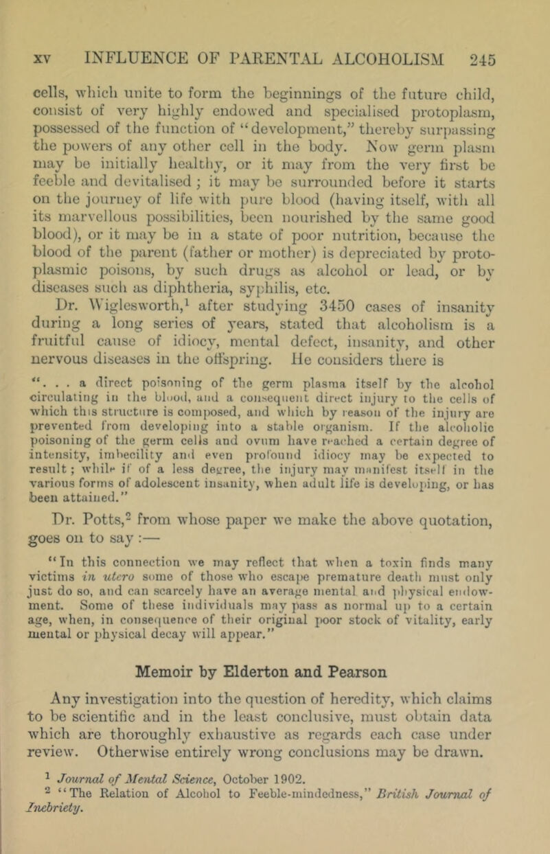 cells, which unite to form the beginnings of the future child, consist of very highly endowed and specialised protoplasm, possessed of the function of “development,” thereby surpassing the powers of any other cell in the body. Now germ plasm may bo initially healthy, or it may from the very first be feeble and devitalised ; it may bo surrounded before it starts on the journey of life with pure blood (having itself, with all its marvellous possibilities, been nourished by the same good blood), or it may bo in a state of poor nutrition, because the blood of the parent (father or mother) is depreciated by proto- plasmic poisons, by such drugs as alcohol or lead, or by diseases such as diphtheria, sypbilis, etc. Dr. Wiglesworth,^ after studying 3450 cases of insanity during a long series of years, stated that alcoholism is a fruitful cause of idiocy, mental defect, insanity, and other nervous diseases in the offspring, lie considers there is “. . . a direct poisoning of the germ plasma itself by tlie alcobol circulating in tlie blood, and a consequent direct injury to the cells of which this structure is composed, and wliich by reason of the injury are prevented from developing into a stable organism. If the alcoholic poisoning of the germ cells and ovum have reached a certain degree of intensity, imbecility ami even proronml idiocy may be expected to result; while jf of a less decree, the injury may mmiifcst itsell in the various forms of adolescent insanity, when adult life is developing, or has been attained.” Dr. Potts, from whoso paper we make the above quotation, goes on to say :— “In tills connection we may reflect that when a toxin finds many victims in utcro some of those who escajie premature death must only just do so, and can scarcely have an average mental and ]ihy8ical endow- ment. Some of these individuals may pass as normal up to a certain age, when, in consequence of their original jioor stock of vitality, early mental or jihysical decay will appear.” Memoir by Elderton and Pearson Any investigation into the qticstion of heredity, which claims to be scientific and in the lea.st conclusive, must obtain data which are thoroughly exhaustive as regards each case under review. Otherwise entirely wrong conclusions may bo drawn. ^ Journal of Mental Science, October 1902. 2 “The Relation of Alcohol to Feeble-mimlcdness,” British Journal of Inebriety.