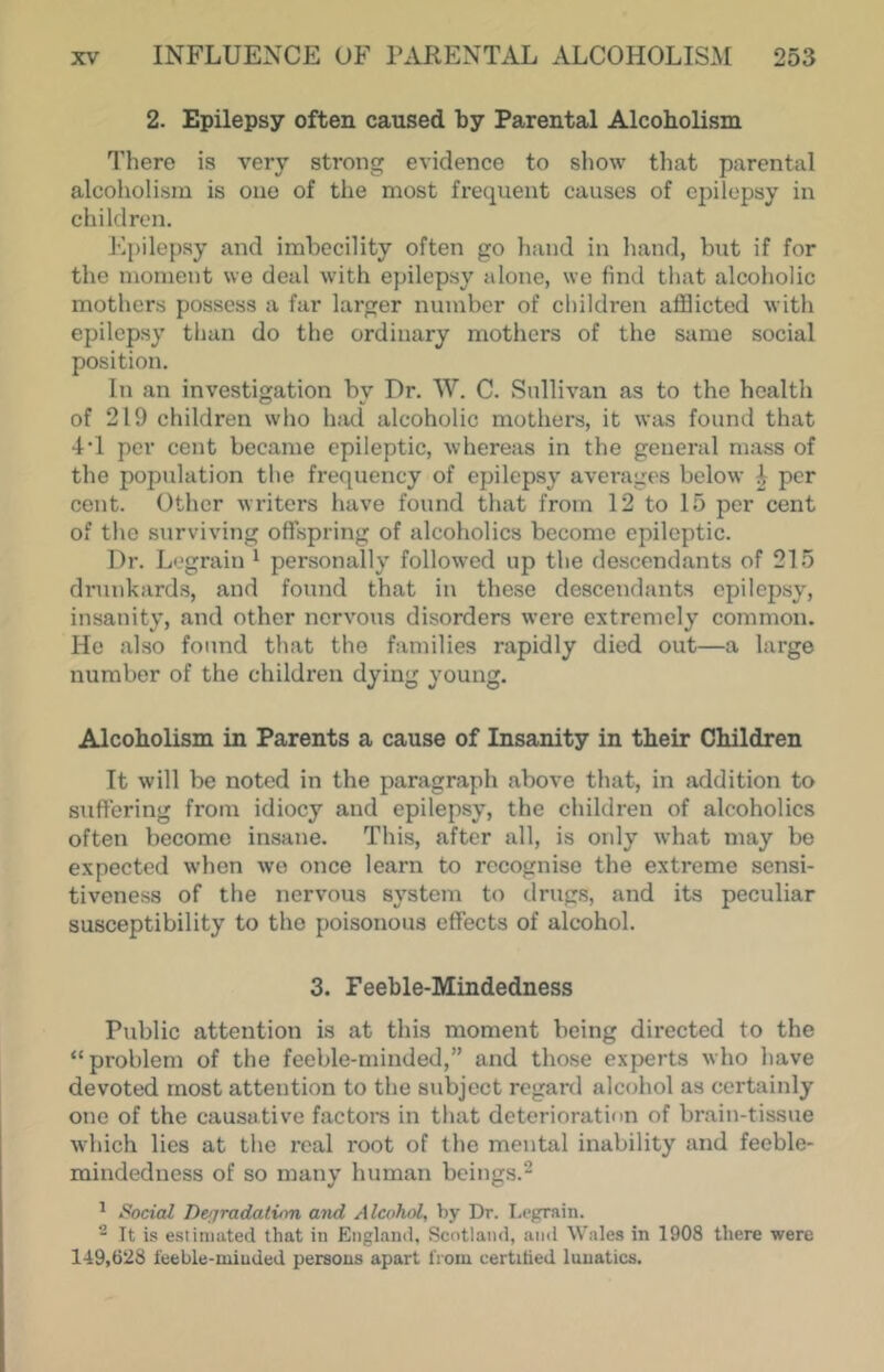 2. Epilepsy often caused by Parental Alcoholism There is very strong evidence to show that parental alcoholism is one of the most fi'equent causes of epilepsy in children. Epilepsy and imbecility often go hand in hand, but if for the moment we deal with epilepsy alone, we find that alcoholic mothers possess a far larger number of children afflicted with epilepsy than do the ordinary mothers of the same social position. In an investigation by Dr. W. C. Sullivan as to the health of 219 children who had alcoholic mothers, it was found that 4T per cent became epileptic, whereas in the general mass of the population the frequency of epilepsy averages below 4 per cent. Other writers have found that from 12 to 15 per cent of the surviving offspring of alcoholics become epileptic. Dr. L'.'grain ^ personally followed up the descendants of 215 drunkards, and found that in these descendants cpilejjsy, insanity, and other nervous disorders were extremely common. He also found that the families rapidly died out—a large number of the children dying young. Alcoholism in Parents a cause of Insanity in their Children It will be noted in the paragraph above that, in addition to suffering from idiocy and epilepsy, the children of alcoholics often become insane. This, after all, is only what may be expected when we once learn to recognise the extreme sensi- tiveness of the nervous system to drugs, and its peculiar susceptibility to the poisonous effects of alcohol. 3. Feeble-Mindedness Public attention is at this moment being directed to the “problem of the feeble-minded,” and those experts who have devoted most attention to the subject regard alcohol as certainly one of the causative factors in that deterioration of brain-tissue which lies at the real root of the mental inability and feeble- mindedness of so many human beings.* ^ Social Dcijradatiim atid Alcohol, by Dr. I.eprain. ^ It is e.siiniated that in Englaiul, Scotland, and Wales in 1908 there were 149,628 feeble-minded persons apart from certified lunatics.