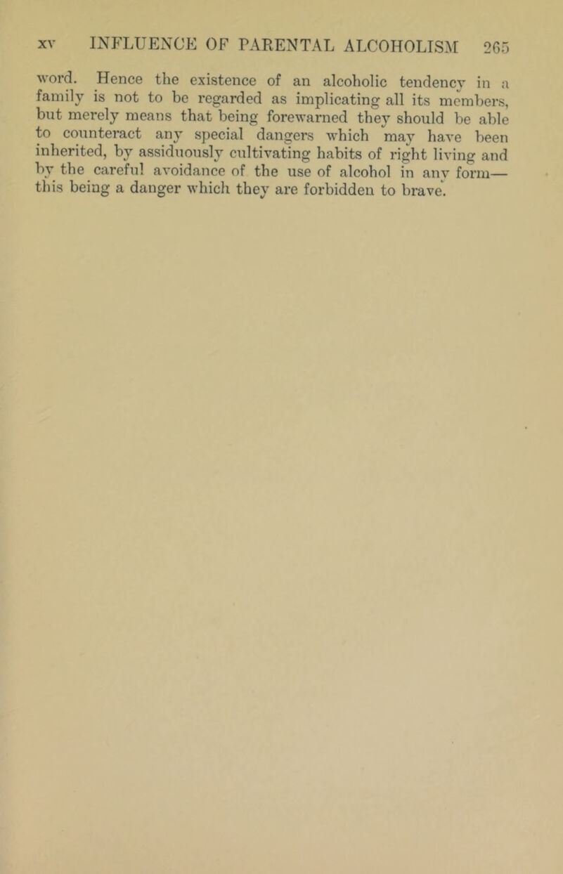 word. Hence the existence of an alcoholic tendency in a family is not to be regarded as implicating all its members, but merely means that being forewarned they should be able to counteract any special dangers which may have been inherited, by assiduously cultivating habits of right living and by the careful avoidance of the use of alcohol in any form— this being a danger which they are forbidden to brave.