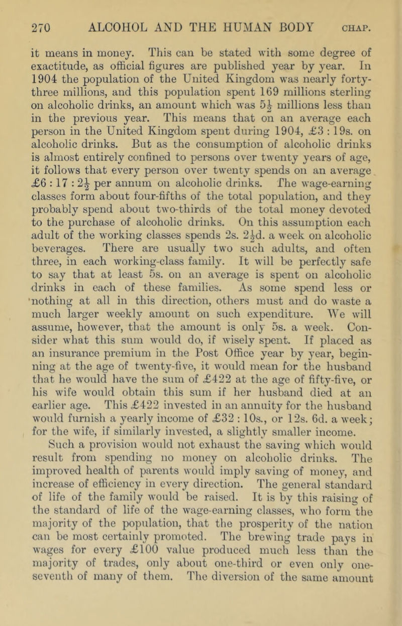 it means in money. Tiiis can be stated with some degree of exactitude, as official figures are published year by year. In 1904 the population of the United Kingdom was nearly forty- three millions, and this population spent 169 millions sterling on alcoholic drinks, an amount which was 5| millions less than in the previous year. This means that on an average each person in the United Kingdom spent during 1904, £3 : 19s. on alcoholic drinks. But as the consumption of alcoholic drinks is almost entirely confined to persons over twenty years of age, it follows that every person over twenty spends on an average <£6 :17 :'2^ per annum on alcoholic drinks. The wage-earning classes form about four-fifths of the total population, and they probably spend about two-thirds of the total money devoted to the purchase of alcoholic drinks. On this fissumption each adult of the working classes spends 2s. 2id. a week on alcoholic beverages. There are usually two such adults, and often three, in each working-class family. It will be perfectly safe to say that at least 5s. on an average is spent on alcoholic drinks in each of these families. As some spend less or 'nothing at all in this direction, others must and do waste a much larger weekly amount on such expenditure. We will assiime, however, that the amount is only 5s. a week. Con- sider what this sum would do, if wisely spent. If placed as an insurance premium in the Post Office year by year, begin- ning at the age of twenty-five, it would mean for the husband that he would have the sum of £422 at the age of fifty-five, or his wife would obtain this sum if her husband died at an earlier age. This £422 invested in an annuity for the husband would furnish a yearly income of £32 : 10s., or 12s. 6d. a week; for the wife, if similarly invested, a slightly smaller income. Such a provision would not exhaust the saving which would result from spending no money on alcoholic drinks. The improved health of parents would imply saving of money, and increase of efficiency in every direction. The general standard of life of the family would be raised. It is by this raising of the standard of life of the wage-earning classes, who form the majority of the population, that the prosperity of the nation can be most certainly promoted. The brewing trade pays in wages for every £100 value produced much less than the majority of trades, only about one-third or even only one- seventh of many of them. The diversion of the same amount