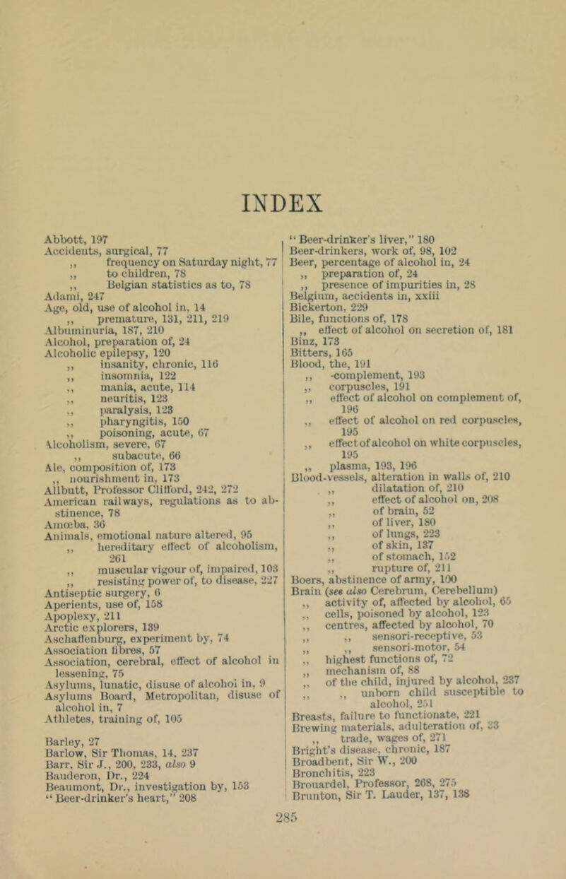 INDEX Abbott, 107 Accidents, surgical, 77 ,, frequency on Saturday night, 77 ,, to children, 78 ,, lielgian statistics as to, 78 Adanii, 247 Age, old, use of alcohol in, 14 „ premature, 131, 211, 219 Albuminuria, 187, 210 Alcohol, preparation of, 24 Alcoholic epilejwy, 120 ,, insanity, chronic, 11(5 ,, insomnia, 122 ,, nuinia, acute, 114 ,, neuritis, 123 ,, paralysis, 123 ,, pharyngitis, 150 ,, poisoning, acute, 07 \lcoholism, severe, 67 ,, subacub-, 66 Ale, comiKwition of, 173 ,, nourishment in, 173 Allbutt, Professor Clitlbrd, 242, 272 American railways, regulations as to ab- stinence, 78 Amoeba, 3(5 Animals, emotional nature altered, 95 ,, hereditary effect of alcoholism, 261 „ muscular vigour of, impaireil, 103 „ resisting power of, to disease, 227 Antiseptic surgery, 6 Aperients, use of, 158 Apoplexy, 211 Arctic explorers, 139 Aschaflenburg, experiment by, 74 As.sociation fibres, 57 Association, cerebral, effect of alcohol in lessening, 75 .\sylums, lunatic, disu.se of alcohol in. 9 A.sylums Board, Metropolitan, disuse of alcohol in, 7 Athletes, training of, 105 Harley, 27 Barlow, Sir Thomas, 14. 237 Barr. Sir J., 200, 233, also 9 Bauderon, l)r., 224 Beaumont, Dr., investigation by, 153 “ Beer-drinker’s heart,” 208 “ Beer-drinker s liver,” 180 Beer-drinkers, work of, 98, 102 Beer, percentage of alcohol in, 24 „ preparation of, 24 ,, presence of impurities in, 28 Belgium, accidents in, xxiii Bickerton, 229 Bile, functions of, 178 ,, effect of alcohol on secretion of, 181 Uinz, 173 Bitters, 165 Blood, the, 191 ,, -complement, 193 ,, corpuscles, 191 ,, effect of alcohol on complement of, 196 ,, effect of alcohol on red coriuiscles, 195 ,, effectof alcohol on white corpuscles, 195 „ plasma, 193, 196 Blood-ve.ssels, alteration in waits of, 210 „ dilatation of, 210 ,, effect of alcohol on, 208 „ of hrain, 52 ,, of liver, 180 ,, of lungs, 223 ,, of skin, 137 ,, of-stomach, 152 ,, rupture of, 211 Boers, abstinence of army, 100 Brain (see also Cerebrum, Cerebellum) ,, activity of, affected by alcohol, 65 ,, cells, poisoned by alcohol, 123 ,, centres, affected by alcohol, 70 ,, ,, sensori-receptive, 53 ,, ,, aen.sori-motor, 54 „ highest functions of, 72 ,, mechanism of, 88 „ of the child, injured by alcohol, 237 unborn child susceptible to alcohol, 251 Breasts, failure to functionate, 221 Brewing materials, adulteration of, 33 I „ trade, wages of, 271_ Bright’s disease, chronic, 187 Br(jadbent, Sir W., ‘2(X) Bronchitis, 223 Brouardel, Professor, 268, 275 Brunton, Sir T. Lauder, 137, 138