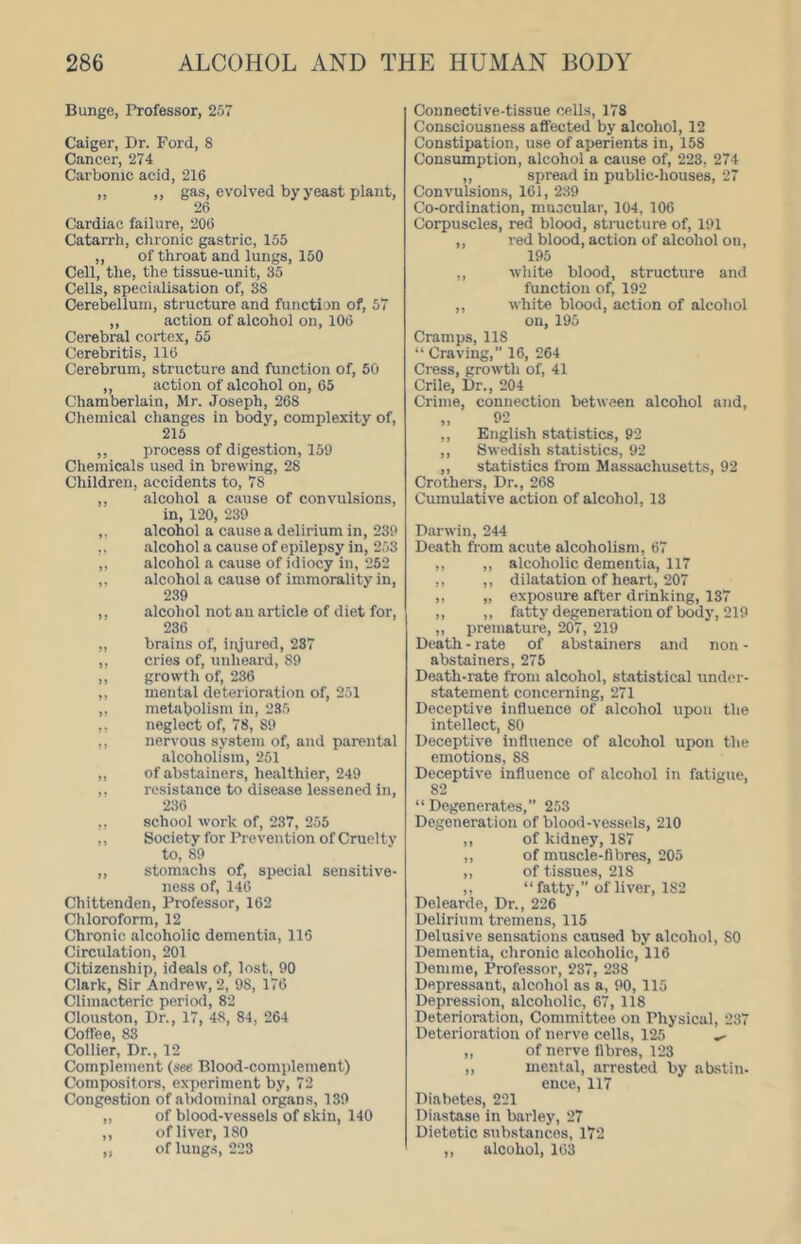 Bunge, Professor, 257 Caiger, Dr. Ford, 8 Cancer, 274 Carbonic acid, 216 ,, ,, gas, evolved by yeast plant, 26 Cardiac failure, 206 Catarrh, chronic gastric, 155 ,, of throat and lungs, 150 Cell, the, the tissue-unit, 35 Cells, specialisation of, 38 Cerebellum, structure and function of, 57 ,, action of alcohol on, 106 Cerebral cortex, 55 Cerebritis, 116 Cerebrum, structure and function of, 50 ,, action of alcohol on, 65 Chamberlain, Mr. Joseph, 268 Chemical changes in body, complexity of, 216 ,, process of digestion, 159 Chemicals used in brewing, 28 Children, accidents to, 78 ,, alcohol a cause of convulsions, in, 120, 239 ,, alcohol a cause a delirium in, 239 ,. alcohol a cause of epilepsy in, 253 ,, alcohol a cause of idiocy in, 252 ,, alcohol a cause of immorality in, 239 ,, alcohol not an article of diet for, 236 „ brains of, injured, 287 ,, cries of, unheard, 89 ,, growth of, 236 ,, mental deterioration of, 251 ,, metabolism in, 235 ,, neglect of, 78, 89 ,, nervous system of, and parental alcoholism, 251 „ of abstainers, healthier, 249 ,. resistance to disease lessened in, 236 ,, school work of, 237, 255 ,, Society for Prevention of Cruelty to, 89 ,, stomachs of, special sensitive- ne.ss of, 146 Chittenden, Professor, 162 Chloroform, 12 Chronic alcoholic dementia, 116 Circulation, 201 Citizenship, ideals of, lost, 90 Clark, Sir Andrew, 2, 98, 176 Climacteric period, 82 Clouston, Dr., 17, 48, 84, 264 Coffee, 83 Collier, Dr., 12 Complement (see Blood-complement) Compositors, experiment by, 72 Congestion of abdominal organs, 139 „ of blood-vessels of skin, 140 ,, of liver, 180 ,, of lungs, 223 Connective-tissue cells, 178 Consciousness affected by alcohol, 12 Constipation, use of aperients in, 158 Consumption, alcohol a cause of, 223, 274 ,, spread in public-houses, 27 Convulsions, 161, 239 Co-ordination, muscular, 104, 106 Corpuscles, red blood, structure of, 191 ,, red blood, action of alcohol on, 195 ,, white blood, structure and function of, 192 ,, white blood, action of alcohol on, 195 Cramps, 118 “ Craving,” 16, 264 Cress, growth of, 41 Crile, Dr., 204 Crime, connection between alcohol and, „ 92 ,, English statistics, 92 ,, Swedish statistics, 92 ,, statistics from Massachusetts, 92 Crothers, Dr., 268 Cumulative action of alcohol, 13 Darwin, 244 Death from acute alcoholism, 67 ,, ,, alcoholic dementia, 117 ,, ,, dilatation of heart, 207 ,, „ exposure after drinking, 137 ,, ,, fatty degeneration of body, 219 „ premature, 207, 219 Death - rate of abstainers and non - abstainers, 275 Death-rate from alcohol, statistical under- statement concerning, 271 Deceptive influence of alcohol upon the intellect, 80 Deceptive influence of alcohol upon the emotions, 88 Deceptive influence of alcohol in fatigue, 82 “Degenerates,” 253 Degeneration of blood-vessels, 210 ,, of kidney, 187 ,, of muscle-fibres, 205 ,, of tissues, 218 ,, “fatty,” of liver, 182 Delearde, Dr., 226 Delirium tremens, 115 Delusive sensations caused by alcohol, 80 Dementia, chronic alcoholic, 116 Demme, Professor, 237, 238 Depressant, alcohol as a, 90, 115 Depres.sion, alcoholic, 67, 118 Deterioration, Committee on Physical, 237 Deterioration of nerve cells, 125 ^ ,, of nerve fibres, 123 „ mental, arrested by abstin- ence, 117 Diabetes, 221 Diastase in barley, 27 Dietetic substances, 172 „ alcohol, 163