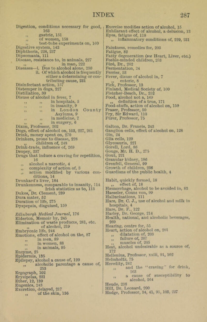 Bigestion, conditions necessary for good, 163 „ gastric, 151 ,, of womeOj 158 „ test-tube experiments on, ICO Digestive system, 143 Diphtheria, 228, 237 Dipsomania, 111 Disease, resistance to, in animals, 227 ,, ,, in man, 222 Diseases—i. Due to alcohol alone, 230 ii. Of which alcohol is frequently either a detennining or con- tributing cause, 231 Disinfectant action, 157 Distemper in dogs, 227 Distiliation, 30 Disuse of alcohol in fever, 7 ,, „ in hospitals, 5 ., ,, in insanity, 9 ,, ,, in London County Asylums, 9 ,, ,, in medicine, 7 „ „ in surgery, 6 Dixon, Professor, 202 Dogs, effect of alcohol on, 103, 227, 261 Drink, money spent on, 270 Drinkers, proue to disease, 228 ,, children of, 248 Drink-traile, influence of, 269 Dropsy, 237 Drugs that induce a craving for repetition, 16 ,, alcohol a narcotic, 4 ,, complexity of action of, 3 ,, action modified by various con- ditions, 14 Drunkard’s liver, 184 Drunkenness, comparable to insanity, 114 „ Irish statistics as to, 113 Dukes, Dr. Clement, 239 Dura mater, 62 Duration of life, 275 Dyspepsia, disguised, 159 Edinburgh Medical Journal, 176 Elderton, Memoir by, 245 Elimination of waste products, 281, etc. ,, of alcohol, 219 Embryonic life, 244 Emotions, effect of alcohol on the, 87 ,, in men, 89 ,, in women, 88 ,, in animals, 95 Enzyme, 25 Epidermis, 135 Epilepsy, alcohol a cause of, 120 „ ' alcoholic parentage a cause of, 253 Ergograph, 102 Erysipelas, 231 Ether, 12, 139 Eugenics, 243 Excretion, delayed, 217 ,, of the skin, 136 Exercise modiGes action of alcohol, 15 Exhilarant effect of alcohol, a delusion, 13 Eyes, fatigue of, 118 „ inffammatory conditions of, 229, 231 Faintness, remedies for, 203 Fatigue, 82 Fatty degeneration ($ce Heart, Liver, etc.) Feeble-minded children, 253 Fer6, Dr., 262 Fermentation, 24 Ferrier, 53 Fever, disuse of alcohol in, 7 ,, enteric, 8 Fick, Professor, 13 Finland, Medical Society of, 100 Fletcher-Beach, Dr., 252 Food, alcohol not a, 169 ,, deQnition of a tnie, 171 Food-stuffs, action of alcohol on, 159 Fraser, Professor, 50 F^, Sir Edwanl, 110 FUrer, Professor, 75 Galton, Dr. Francis, 243 Ganglion cells, eGect of alcohol on, 128 Gin, 24 Glia cells, 129 Glycosuria, 221 Gorell, Lord, 86 Gouge, Mr. H. D., 275 Gout, 221 Granular kidney, 186 Grenfell, General, 99 Growth of children, 236 Guardians of the public health, 4 Habit, quickly fonne<l, 18 ,, effect of, 18 Hsemorrhage, alcohol to be avoiderl in, 83 Haeseler, Count von, 99 Hallucinations, 111 Hare, Dr. C. J., use of alcohol and milk in hospitals, 4 Hare, Dr. F., 122 Harley, Dr. George, 214 Health, national, and alcoholic beverages, 269 Hearing, centre for, 55 Heart, action of alcohol on, 201 ,, dilatation of, 203 „ failure of, 207 ,, muscles of, 205 Heat, alcohol undesirable as a source of, 172 Hellenius, Profe-ssor, xxiii, 91, 102 Helmholtz, 75 Heredity, 242 ,, and the “craving” for drink, 263 ,, a cause of smsceptibility to : alcohol, 264 Heude, 238 i Hill, Dr. Leonard, 200 I Hodge, Professor, 34, 41, 95, 108, 227