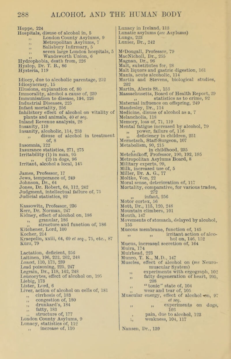 Hoppe, 224 Hospitals, disuse of alcohol in, 5 ,, London County Asylums, 9 ,, Metropolitan Asylums, 7 ,, Salisbury Infirmary, 5 ,, seven large London hospitals, 5 ,, Wandsworth Union, 6 Hydrophobia, death from, 226 Hyslop, Dr. T. B., 86 Hysteria, 119 Idiocy, due to alcoholic parentage, 252 Idiosyncrasy, 15 Illusions, explanation of, 80 Immorality, alcohol a cause of, 239 Iramttnisation to disease, 194, 226 Industrial Diseases, 225 Infant mortality, 256 Inhibitory effect of alcohol on vitality of plants and animals, 40 et seq. Inland Revenue analysis, 28 Insanity, 110 Insanity, alcoholic, 114, 253 ,, disuse of alcohol in treatment of, 8 Insomnia, 122 Insurance statistics, 271, 275 Irritability (1) in man, 95 „ (2) in dogs, 96 Irritant, alcohol a local, 145 James, Professor, 17 Jews, temperance of, 249 Johnson, Dr., 64 Jones, Dr. Robert, 64, 112, 242 Judgment, intellectual failure of, 75 Judicial statistics, 92 Kassowitz, Professor, 236 Kerr, Dr. Norman, 247 Kidney, effect of alcohol on, 186 ,, granular, 186 ,, structure and function of, 186 Kitchener, Lord, 100 Kocher, 214 Kraepelin, xxiii, 64, 69 et seq., 75, etc., 87 Kiirz, 79 Lactation, deficient, 256 Laitinen, 196, 222, 262, 248 Lancet, 110, 173, 239 Lead poisoning, 225, 247 Legrain, Dr., 118, 142, 248 Leucocytes, effect of alcohol on, 1‘.).5 Liebig, 173 Lister, Lord, 6 Liver, action of alcohol on cells of, 181 ,, cirrhosis of, 183 ,, congestion of, ISO ,, drunkard’s, 184 ,, fatty, 183 ,, structure of, 177 Ijondon County Asylums, 9 Lunacy, statistics of, 112 ,, increase of, 110 Lunacy in Ireland, 113 Lunatic asylums (see Asylums) Lungs, 223 Lunier, Dr., 242 McDougall, Professor, 79 MacNichoIl, Dr., 255 Magnan, Dr., 96 Malt, substitutes for, 28 Malt liquors and gastric digestion, 161 Mania, acute alcoholic, 114 Martin and Stevens, biological studies, 202 Martin, Alexis St., 153 Massachusetts, Board of Health Report, 29 ,, statistics as to crime, 92 Maternal influence on offspring, 249 Maudesley, Dr., 114 Medicine, disuse of alcohol as a, 7 Melancholia, 118 Memory, loss of, 71, 119 Mental fatigue increased by alcohol, 79 „ i)Ower, failure of, 116 „ deficiency in children, 251 Mernetsch, Stafl'-Surgeon, 107 Metabolism, 90, 215 ,, in childhood, 235 Metchnikoff, Professor, 190, 192, 195 Metropolitan Asylums Board, 8 Military experts, 99, Milk, increased use of, 5 Miller, Dr. A. G., 77 Moltke, Von, 22 Moral sense, deterioration of, 117 Mortality, comparative, for various trades, 272 ,, infant, 256 Motor cortex, 56 Mott, Dr., 115, 120, 248 Mountain climbers, 101 Mouth, 147 Movements of stomach, delayed by alcohol, 155 Mucous membrane, function of, 145 ,, ,, irritant action of alco- hol on, 146, 152 Mucus, increased secretion of, 164 Muira, 174 iluirhead, 223 Munro, T. K., M.D., 147 Muscles, effect of alcohol on (see Neuro- muscular System) ,, experiments with ergograph, 102 ,, fattv degeneration of heart, 205, 208 ,, “tonic” state of, 104 ,, wear and tear of, 105 Muscular energy, eflect of alcohol -on, 97 et seq. ,, ,, exiieriments on dogs, 103 , pain, due to alcohol, 123 ;, weakness, 104, 117 Nan.sen, Dr., 139