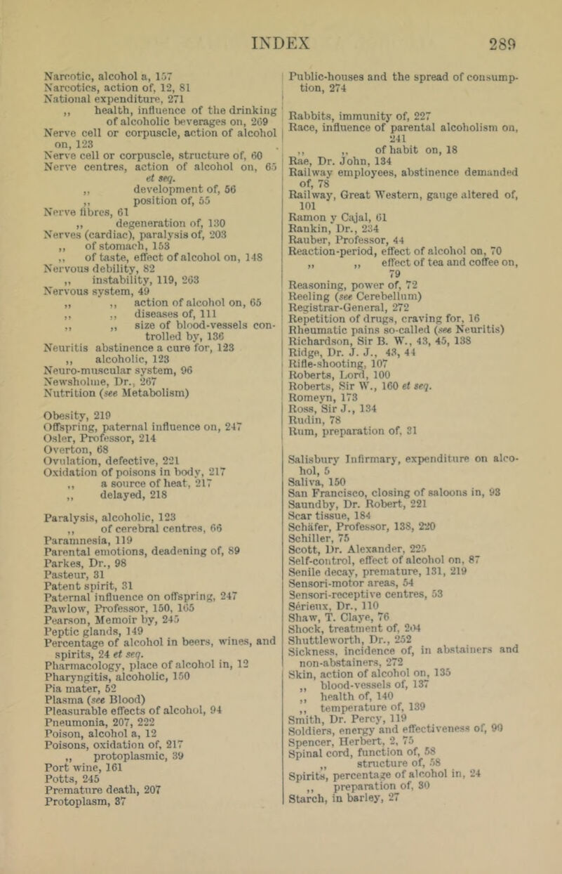 Narcotic, alcohol a, 157 Narcotics, action of, 12, 81 National expenditure, 271 ,, health, influence of the drinking of alcoholic l)everages on, 209 Nerve cell or corpuscle, action of alcohol on,123 Nerve cell or corpuscle, structure of, 60 Nerve centres, action of alcohol on, 65 et seq. ,, development of, 56 ,, position of, 55 Nerve fibres, 61 ,, degeneration of, 130 Nerves (cardiac), paralysis of, 203 ,, of stomach, 153 ,, of taste, effect of alcohol on, 148 Nervous debility, 82 „ instability, 119, 263 Nervous system, 49 „ ,, action of alcohol on, 65 ,, ,, diseases of. Ill ,, ,, size of blood-vessels con- trolled by, 136 Neuritis abstinence a cure for, 123 ,, alcoholic, 123 Neuro-mnscular system, 96 Newsholme, Dr., 267 Nutrition (see Metabolism) Obesity, 219 Offspring, paternal influence on, 247 Osier, Professor, 214 Overton, 68 Ovulation, defective, 221 Oxidation of poi.sons in body, 217 ,, a source of heat, 217 ,, delayed, 218 Paralysis, alcoholic, 123 ,, of cerebral centres, 66 Paramnesia, 119 Parental emotions, deadening of, 89 Parkes, Dr., 98 Pasteur, 31 Patent spirit, 31 Paternal influence on offspring, 247 Pawlow, Professor, 150, 105 Pearson, Memoir by, 245 Peptic glands, 149 Percentage of alcohol in beers, wines, and spirits, 24 et seq. Pharmacology, place of alcohol in, 12 Pharyngitis, alcoholic, 150 Pia mater, 52 Plasma (see Blood) Pleasurable effects of alcohol, 94 Pneumonia, 207, 222 Poison, alcohol a, 12 Poisons, oxidation of, 217 ,, protoplasmic, 39 Port wine, 161 Potts, 245 Premature death, 207 Protoplasm, 37 Public-houses and the spread of consump- tion, 274 Rabbits, immunity of, 227 Race, influence of parental alcoholism on, 241 ,, ,, of habit on, 18 Rae, Dr. John, 134 Railway employees, abstinence demanded of, 78 Railway, Great Western, gauge altered of, 101 Ramon y Cajal, 61 Rankin, Dr., 234 Rauber, Professor, 44 Reaction-period, effect of alcohol on, 70 „ ,, effect of tea and coffee on, 79 Reasoning, power of, 72 Reeling (see Cerebellum) Registrar-General, 272 Repetition of drugs, craving for, 16 Rheumatic pains so-called (see Neuritis) Richard.son, Sir B. W., 43, 45, 138 Ridge, Dr. J. J., 4.3, 44 Rifle-shooting, 107 Roberts, Lord, 100 Roberts, Sir W., 160 ef seq. Romeyn, 173 Ross, Sir J., 134 Rudin, 78 Rum, preparation of, 31 Salisbury Infirmary, expenditure on alco- hol, 5 Saliva, 150 San Francisco, closing of saloons in, 93 Saundby, Dr. Robert, 221 Scar tissue, 184 Schafer, Professor, 138, 220 Schiller, 75 ^ott. Dr. Alexander, 225 Self-control, effect of alcohol on, 87 Senile decay, premature, 131, 219 Sensori-motor areas, 54 Sensori-receptive centres, 53 Serienx, Dr., 110 Shaw, T. Claye, 76 Shock, treatment of, 2i'>4 Shuttle worth. Dr., 252 Sickness, incidence of, in abstainers and non-atwtainers, 272 Skin, action of alcohol on, 135 ,, blood-vessels of, 137 ,, health of, 140 ,, temperature of, 139 Smith, Dr. Percy, 119 Soldiers, energy and effectiveness of, 90 Spencer, Herbert, 2, 75 Spinal cord, function of, 58 ,, stnicture of, -58 Spirits, percenla.^ of alcohol in, 24 ,, preparation of, 80 Starch, in barley, 27