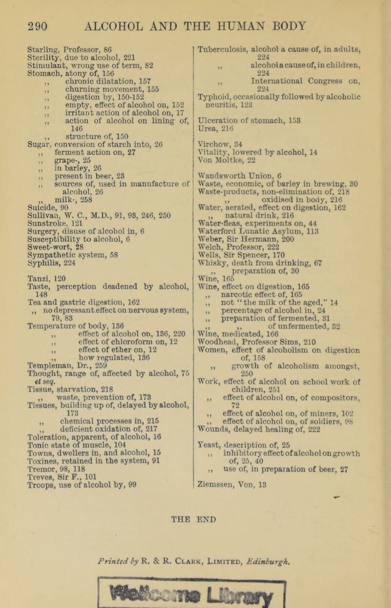 starling, Professor, 86 Sterility, due to alcohol, 221 Stimulant, wrong use of term, 82 Stomach, atony of, 156 ,, chronic dilatation, 157 ,, churning movement, 155 ,, digestion by, 150-152 ,, empty, effect of alcohol on, 152 ,, irritant action of alcohol on, 17 ., action of alcohol on lining of, 146 ,, structure of, 150 Sugar, conversion of starch into, 26 ,, ferment action on, 27 „ grape-, 25 ,, in barley, 26 ,, present in beer, 23 ,, sources of, used in manufacture of alcohol, 26 ,, milk', 258 Suicide, 90 Sullivan, W. C., M.D., 91, 98, 246, 250 Sunstroke, 121 Surgery, disuse of alcohol in, 6 Susceptibility to alcohol, 6 Sweet-wort, 28 Sympathetic system, 58 Syphilis, 224 Tanzi, 120 Taste, perception deadened by alcohol, 148 Tea and gastric digestion, 162 ,, no depressant effect on nervous system, 79, 83 Temperature of body, 136 „ effect of alcohol on, 186, 220 ,, effect of chloroform on, 12 ,, effect of ether on, 12 ,, how regulated, 136 Terapleman, Dr., 259 Thought, range of, affected by alcohol, 75 et seq. Tissue, starvation, 218 ,, waste, prevention of, 173 Tissues, building up of, delayed by alcohol, 173 ,, chemical proce.sses in, 215 ,, deficient oxidation of, 217 Toleration, apparent, of alcohol, 16 Tonic state of muscle, 104 Towns, dwellers in, and alcohol, 15 Toxines, retained in the system, 91 Tremor, 98, 118 Treves, Sir F., 101 Troops, use of alcohol by, 99 Tuberculosis, alcohol a cause of, in adults, 224 ,, alcohol a cause of, in children, 224 ,, International Congress on, 224 Typhoid, occasionally followed by alcoholic neuritis, 123 Ulceration of stomach, 153 Urea, 216 Virchow, 34 Vitality, lowered by alcohol, 14 Von Moltke, 22 Wandsworth Union, 6 Waste, economic, of barley in brewing, 30 Waste-products, non-elimination of, 218 ,, oxidised in body, 216 Water, aerated, effect on digestion, 162 ,, natural drink, 216 Water-fleas, experiments on, 44 Waterford Lunatic Asylum, 113 Weber, Sir Hermann, 200 Welch, Professor, 222 Wells, Sir Spencer, 170 Whi.sky, death from drinking, 67 ,, preparation of, 30 Wine, 165 Wine, effect on digestion, 165 ,, narcotic effect of, 165 ,, not “the milk of the aged,” 14 ,, percentage of alcohol in, 24 ,, preparation of fermented, 31 ,, ,, of unfermented, 32 Wine, medicated, 166 Woodhead, Professor Sims, 210 Women, effect of alcoholism on digestion of, 158 ,, growth of alcoholism amongst, 250 Work, effect of alcohol on school work of children, 251 ,, effect of alcohol on, of compositors, 72 ,, effect of alcohol on, of miners, 102 ,, effect of alcohol on, of soldiers, 98 Wounds, delayed healing of, 222 Yeast, description of, 25 ,, inhibitory effect of alcohol on growth of, 25, 40 ,, use of, in preparation of beer, 27 Ziemssen, Von, 13 THE END Printed by'9^, & R. Clark, Limited, Edinburgh.