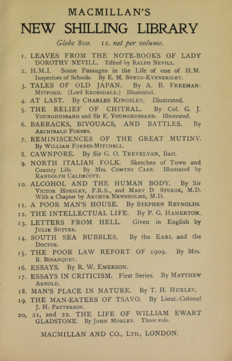 MACMILLAN’S NEW SHILLING LIBRARY Globe %vo. \s. net per volume. 1. LEAVES FROM THE NOTE-BOOKS OF LADY DOROTHY NEVILL. Edited by Ralph Nevill. 2. H.M.I. Some Passages in the Life of one of H.M. Inspectors of Schools. By E. M. Sneyd-Kynnersley. 3. TALES OF OLD JAPAN. By A. B. Freeman- Mitford. (Lord Redesdale.) Illustrated. 4. AT LAST. By Charles Kingsley. Illustrated. 5. THE RELIEF OF CHITRAL. By Col. G. J. Younghusband and Sir F. Younghusband. Illustrated. 6. BARRACKS, BIVOUACS, AND BATTLES. By Archibald Forbes. 7. REMINISCENCES OF THE GREAT MUTINY. By William Forbes-Mitchklu 8. CAWNPORE. By Sir G. O. Trevelyan, Bart 9. NORTH ITALIAN FOLK. Sketches of Town and Country Life. By Mrs. CoMYNS Carr. Illustrated by Randolph Caldecott. 10. ALCOHOL AND THE HUMAN BODY. By Sir Victor Horsley, F.R.S., and Mary D Sturge, M.D. With a Chapter by Arthur Newsholme, M.D. 11. A POOR MAN’S HOUSE. By Stephen Reynolds. 12. THE INTELLECTUAL LIFE. By P. G. Hamerton. 13. LETTERS FROM HELL. Given in English by Julie Sutter. 14. SOUTH SEA BUBBLES. By the Earl and the Doctor. 15. THE POOR LAW REPORT OF 1909. By Mrs. B. Bosanquet. 16. ESSAYS. By R. W. Emerson. 17. ESSAYS IN CRITICISM. First Series. By Matthew Arnold. 18. MAN’S PLACE IN NATURE. By T. H. Huxley. 19. THE MAN-EATERS OF TSAVO. By Lieut.-Colonel J, H. Patterson, 20. 21, and 22. THE LIFE OF WILLIAM EWART GLADSTONE. By John Morley. Three vols.